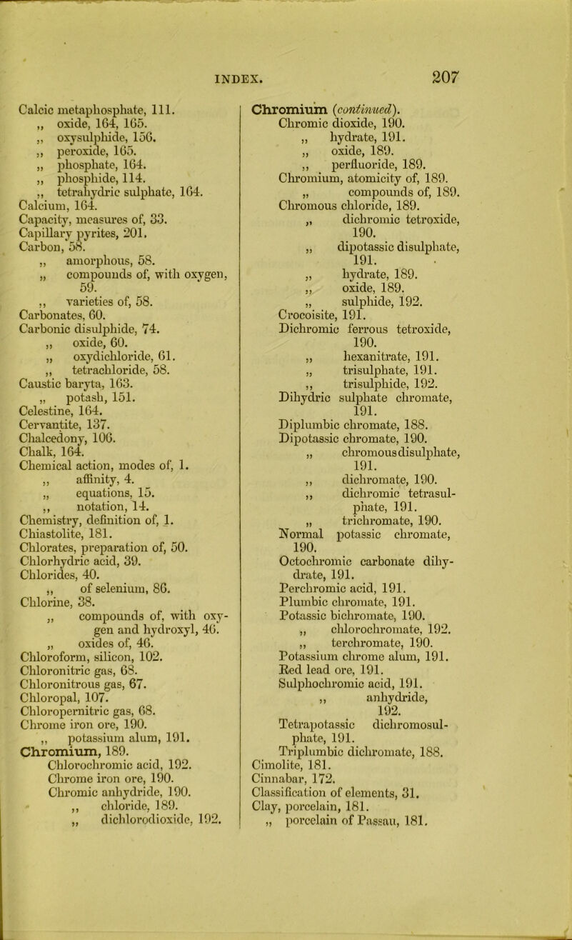 Calcic metaphosphate, 111. „ oxide, 164, 165. ,, oxysulplaide, 156. ,, peroxide, 165. „ phosphate, 164. ,, phosphide, 114. ,, tetrahydric sulphate, 164. Calcium, 164. Capacity, measures of, 33. Capillary pyrites, 201. Carbon, 58. „ amorphous, 58. „ compounds of, with oxygen, 59. ,, varieties of, 58. Carbonates, 60. Carbonic disulj)hide, 74. „ oxide, 60. „ oxydichloride, 61. ,, tetrachloride, 58. Caustic baryta, 163. „ potash, 151. Celestine, 164. Cervantite, 137. Chalcedony, 106. Chalk, 164. Chemical action, modes of, 1. ,, affinity, 4. „ equations, 15. ,, notation, 14. Chemistry, definition of, 1. Chiastolite, 181. Chlorates, preparation of, 50. Chlorhydric acid, 39. Chlorides, 40. ,, of selenium, 86. Chlorine, 38. „ compounds of, with oxy- gen and hydroxyl, 46. „ oxides of, 46. Chloroform, silicon, 102. Chloronitric gas, 68. Chloronitrous gas, 67. Chloropal, 107. Chloropernitric gas, 68. Chrome iron ore, 190. ,, potassium alum, 191. Chromixun, 189. Chlorochromic acid, 192. Chrome iron ore, 190. Chromic anhydride, 190. ,, chloride, 189. „ dichlorodioxide, 192. Chromiuin {continued). Chromic dioxide, 190. ,, hydrate, 191. „ oxide, 189. ,, perfluoride, 189. Cliromium, atomicity of, 189. „ compounds of, 189. Chromous chloride, 189. „ dichromic tetroxide, 190. ,, dipotassic disulphate, 191. „ hydrate, 189. „ oxide, 189. „ sulphide, 192. Crocoisite, 191. Dichromic ferrous tetroxide, 190. ,, hexanitrate, 191. „ trisulphate, 191. ,, trisulphide, 192. Dihydric sulphate chromate, 191. Di plumbic chromate, 188. Dipotassic chromate, 190. „ chromous disulphate, 191. ,, dichromate, 190. ,, dichromic tetrasul- phate, 191. „ trichromate, 190. Normal potassic chromate, 190. Octochromic carbonate dihy- drate, 191. Perchromic acid, 191. Plumbic chromate, 191. Potassic bichromate, 190. ,, chlorochromate, 192. ,, terchromate, 190. Potassium chrome alum, 191. Red lead ore, 191. Sulphochromic acid, 191. ,, anhydride, 192. Tetrapotassic dichromosul- phate, 191. Triplumbic dicliromate, 188. Cimolite, 181. Cinnabar, 172. Classification of elements, 31. Clay, porcelain, 181. „ porcelain of Passau, 181.