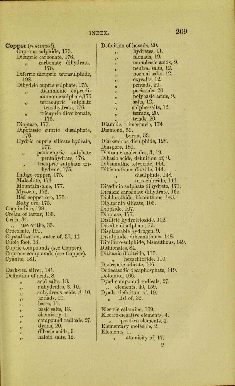 Copper {continued). Cuprous sulphide, 175. Dicupric carbonate, 176. „ carbonate dibydrate, Diferric dicupric tetrasulphide, 198. _ Dihydric cupric sulphate, 175. „ diammonic cuprodi- ammonic sulphate, 176 ,, tetracupric sulphate tetrahydrate, 176. „ tricupric dicarbonate, 176. Dioptase, 177. Dipotassic cupric disulphate, 176. Hydric cupric silicate hydrate, 177. „ pentacupric sulphate pentahydrate, 176. „ tricupric sulphate tri- hydrate, 175. Indigo copper, 175. Malachite, 176. Mountain-blue, 177. Mysorin, 176. Eed copper ore, 175. Euby ore, 175. Coquinibite, 198. Cream of tartar, 136. Crith, 34. „ use of'the, 35. Crocoisite, 191. Crystallization, water of, 30, 44. Cubic foot, 33. Cupric compounds (see Copper). Cuprous compounds (see Copper). Cyanite, 181. Dark-red silver, 141. Definition of acids, 8. ,, acid salts, 13. ,, anhydrides, 8, 10. ,, anhydrous acids, 8, 10. „ artiads, 20. ,, bases, 11. ,, basic salts, 13. „ chemistry, 1. ,, compound radicals, 27. „ dyads, 20. „ dibasic acids, 9. „ haloid salts, 12. Definition of hexads, 20. „ hydrates, 11. ,, monads, 19. „ monobasic acids, 9. „ neutral salts, 12. ,, normal salts, 12. ,, oxysalts, 12. „ pentads, 20. „ perissads, 20. ,, polybasic acids, 9. ,, salts, 12. „ sidpho-salts, 12. ,, tetrads, 20. „ triads, 20. Diamide, trimercuric, 174. Diamond, 59. „ boron, 53. Diarsenious disulphide, 128. Diaspore, 180. Diatomic molecules, 3, 19. Dibasic acids, definition of, 9, Dibismuthic tetroxide, 144. Dibismuthous dioxide, 144. ,, disulphide, 148. ,, tetrachloride, 144. Dicadmic sulphate dihydrate, 171. Dicalcic carbonate dihydrate, 165. Dichlorethide, bismuthous, 143. Diglucinic silicate, 106. Diopside, 107. Dioptase, 177. Disilicic hydrotrioxide, 102. Disodic disulphate, 79. Displaceable hydrogen, 9. Disulphide, dibismuthous, 148. Ditelluro-sulphide, bismuthous, 149. Dithionates, 84. Dititanic dinitride, 110. „ hexachloride, 110. Dizirconic silicate, 106. Dodecasodic decaphosphate, 119. Dolomite, 166. Dyad compound radicals, 27. „ elements, 40, 159. Dyads, definition of, 19. ,, list of, 32. Electric calamine, 169. Electro-negative elements, 4. „ -positive elements, 4. Elementarv molecule, 2. Elements, 1. „ atomicity of, 17. P