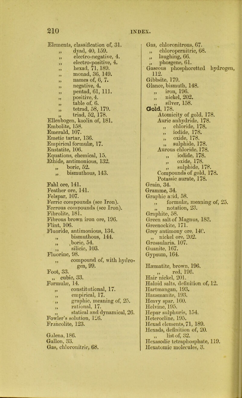 Elements, classification of, 31. ,, dyad, 40, 159. ,, electro-negative, 4. ,, electro-positive, 4. ,, hexad, 71,189. ,, monad, 36, 149. „ names of, 6, 7. „ negative, 4. ,, pentad, 61, 111. „ joositive, 4. „ table of, 6. „ tetrad, 58, 179. „ triad, 52, 178. Ellenbogen, kaolin of, 181. Embolite, 158. Emerald, 107. Emetic tartar, 136. Empirical formulas, 17. Enstatite, 106. Equations, chemical, 15. Ethide, antimonious, 132. „ boric, 52. „ bismuthous, 143. Eahl ore, 141. Feather ore, 141. Felspar, 107. Ferric compounds (see Iron). Ferrous compounds (see Iron). Fibrolite, 181. Fibrous brown iron ore, 196. Flint, 106. Fluoride, antimonious, 134. ,, bismuthous, 144. „ j boric, 54. ,, silicic, 103. Fluorine, 98. ,, compound of, with hydro- gen, 99. Foot, 33.^ ,, cubic, 33. Form like, 14. „ constitutional, 17. ,, empirical, 17. „ graphic, meaning of, 25. ,, rational, 17. ,, statical and dynamical, 26. Fowler’s solution, 126. Francolite, 123. Galena, 186. Gallon, 33. Gas, chlorouilric, 68. Gas, chloronitrous, 67. ,, chloropernitric, 68. „ laughing, 66. „ phosgene, 61. Gaseous phosphoretted hydrogen, 112. Gibbsite, 179. Glance, bismuth, 148. ,, iron, 196. ,, nickel, 202. „ silver, 158. Gold, 178. Atomicity of gold, 178. Auric anhydride, 178. „ chloride, 178. „ iodide, 178. „ oxide, 178. ,, sulphide, 178. Aurous chloride, 178. ,, iodide, 178. ,, oxide, 178. ,, sulphide, 178. Compounds of gold, 178. Potassic aurate, 178. Grain, 34. Gramme, 34. Graphic add, 58. ,, formuke, meaning of, 25. „ notation, 23. Graphite, 58. Green salt of Magnus, 183. Greenockite, 171. Grey antimony ore, 14C. ,, nickel ore, 202. Grossularia, 107. Guanite, 167. Gypsum, 164. Haematite, brown, 196. ,, red, 196. Hair nickel, 201. Haloid .salts, definition of, 12. Hartmangan, 193. Hausmanite, 193. Heavy spar, 160. Helvine, 195. Hepar sulphuri.®, 154. Heteroclinc, 195. Hexad elements, 71, 189. Hexads, definition of, 20. ,, list of, 32. Hexasodic tetraphosphale, 119. Hcxutomic molecules, 3.