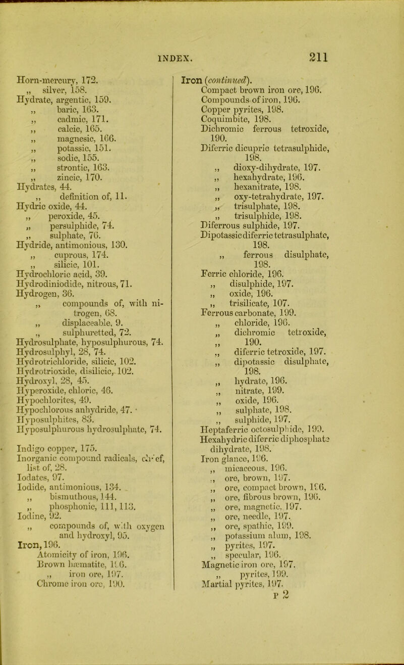 Honi-mevcurj, 172. „ silver, 158. Hydrate, argentic, 159. „ baric, 163. ,, cadmic, 171. ,, calcic, 165. „ niagnesic, 166. „ potassic, 151. ,, sodic, 155. ,, strontic, 163. ,, zincic, 170. Hydrates, 44. ,, definition of, 11. Hydric oxide, 44. ,, peroxide, 45. „ persulphide, 74. „ sulphate, 76. Hydride, antimonions, 130. ,, cuprous, 174. ,, silicic, 101. Hvclrocliloric acid, 39. Hydrodiniodide, nitrous, 71. Hydrogen, 36. ,, compounds of, with ni- trogen, 68. ,, displaceable, 9. ., sulphin-etted, 72. Hydi’csulphate, hyposulphurous, 74. Hydrosulphyl, 28, 74. Hydrotricliloride, silicic, 102. Hydrotrioxide, disilicic,-102. Hydroxy], 28, 45. Hyperoxide, chloric, 46. Hypochlorites, 49. Hypoclilorous anhydride, 47. ’ Hyposulphites, 83. Hyposulphurous hydrosulphatc, 74. Indigo copper, 175. Inorganic compound radicals, ch-‘ef, list of, 28. lodates, 97. Iodide, antimonious, 1.34. ,, bismuthous, 144. „ phosphonic. 111, 113. Iodine, 92. „ compounds of, wit]\ oxygen and hydroxyl, 95. Iron, 196. Atomicity of iron, 196. lirown luematite, lt(>. ,, iron ore, 197. Chrome iron ore, 190. 5? J5 Iron {continued). ComiDact brown iron ore, 196. Compounds of iron, 196. Copper pyrites, 198. Coqnimbite, 198. Dichromic ferrous tetroxide, 190. Diferric dicupric tctrasulphide, 198. ,, dioxy-dihydrate, 197. hexahydrate, 196. hexanitrate, 198. oxy-tetrahydrate, 197- trisulphate, 198. „ trisulphide, 198. Diferrous sulphide, 197. Dipotassic diferric tetrasulphatc, 198. ,, ferrous disulphate, 198. Ferric chloride, 196. ,, disulphide, 197. „ oxide, 196. ,, tri silicate, 107. Ferrous carbonate, 199. chloride, 196. dichromic tetroxide, 190. diferric tetroxide, 197. dipotassic disulphatc, 198. hydrate, 196. nitrate, 199. oxide, 196. sulphate, 198. ,, sulphide, 197. Heptaferric octosulphide, 199. Hexahydric diferric diphosphate dihydrate, 198. Iron glance, 196. micaceous, 196. ore, bx’own, 197. ore, compact brown, 196. ore, fibrous brown, 196. ore, magnetic. 197. ore, needle, 197. ore, spatlxic, 199. potassium alum, 198. pyrites, 197. specular, 196. Magnetic iron ore, 197. „ pyrites, 199. Martial pyrites, 197- V 1 5)