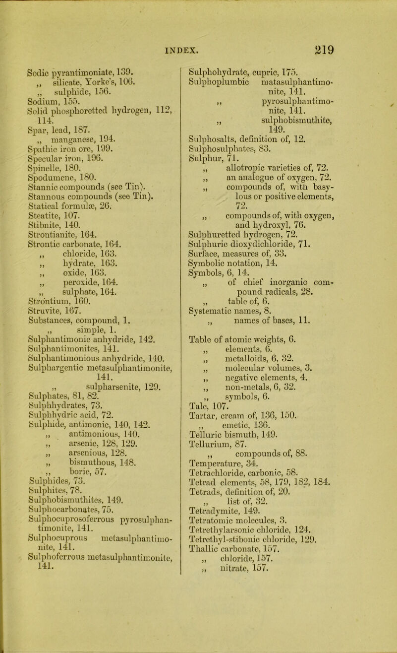 Soclic pyrantimoniate, 139. ,, silicate, Yorke’s, 100. „ sulphide, 156. Sodium, 155. Solid phosphoretted hydi’ogen, 112, 114. Spar, lead, 187. „ manganese, 194. Spathic iron ore, 199. Specular iron, 196. Spinelle, 180. Spodumene, 180. Stannic compounds (see Tin). Stannous compounds (see Tin). Statical formida?, 26. Steatite, 107. Stibnite, 140. Strontianite, 164. Strontic carbonate, 164. „ chloride, 163. ,, hydrate, 163. ,, oxide, 103. „ peroxide, 104. ,, sulphate, 164. Strontium, 160. Struvite, 167. Substances, compound, 1. ,, simple, 1. Sulphantimonic anhydride, 142. Sulphantimonites, 141. SulphantimonioLis anhydride, 140. Sulphargentic metasulphantiraonite, 141. „ sulpharsenite, 129. Sulphates, 81, 82. Sulphhydrates, 73. Sulphhydric acid, 72. Sulphide, antimonic, 140, 142. ,, antimonious, 140. ,, arsenic, 128, 129. „ arsenious, 128. „ bisrnuthous, 148. ,, boric, 57. Sulphides, 73. Sulphites, 78. Sulphobismuthites, 149. Sulphocarbonates, 75. Sulphocuprosoferrous pyrosulphan- timonite, 141. Sulpliocuprous mctasulphant i 1110- nite, 141. Sulpliofcrrous metasulphantiir.onUc, 141. Sulphohydrate, cupric, 175. Sulphoplumbic matasulphantimo- nite, 141. ,, pyrosulphantimo- nite, 141. ,, sulphobismuthite, 149. Sulphosalts, definition of, 12. Sulphosulphates, 83. Sulphur, 71. ,, allotropic varieties of, 72. ,, an analogue of oxygen, 72. ,, compounds of, with basy- lous or positive elements, 72. ,, compounds of, with oxygen, and hydroxyl, 76. Sulphuretted hydrogen, 72. Sulphuric dioxydichloride, 71. Surface, measui’es of, 33. Symbolic notation, 14. Symbols. 6, 14. „ of chief inorganic com- pound radicals, 28. „ table of, 6. Systematic names, 8. „ names of bases, 11. Table of atomic weights, 6. ,, elements, 6. ,, metalloids, 6, 32. ,, molecular volumes, 3. ,, negative elements, 4. ,, non-metals, 6, 32. ,, symbols, 6. Talc, 107. Tartar, cream of, 136, 150. ,, emetic, 136. Telluric bismuth, 149. Tellurium, 87. ,, compounds of, 88. Temperature, 34. Tetrachloride, carbonic, 58. Tetrad elements, 58, 179, 182, 184. Tetrads, definition of, 20. ,, list of, 32. Tetradymite, 149. Tetratomic molecules, 3, Tetretliylarsonic chloride, 124. Tetrethyl-stibonic chloride, 129. Thallic carbonate, 157. ,, cliloride, 157. ,, nitrate, 157.