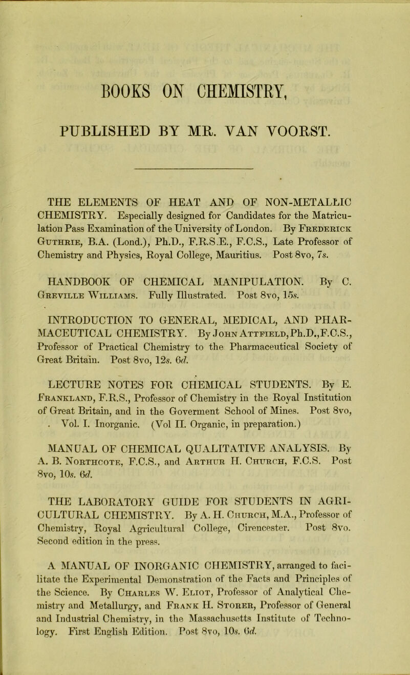 BOOKS ON CHEMISTRY, PUBLISHED BY MB. VAN YOOBST. THE ELEMENTS OF HEAT AND OF NON-METALLIC CHEMISTRY. Especially designed for Candidates for the Matricu- lation Pass Examination of the University of London. By Frederick Guthrie, B.A. (Lond.), Ph.D., F.R.S.E., F.C.S., Late Professor of Chemistry and Physics, Royal College, Mauritius. Post 8vo, 7s. HANDBOOK OF CHEMICAL MANIPULATION. By C. Greville Williams. Fully Illustrated. Post 8vo, 15s. INTRODUCTION TO GENERAL, MEDICAL, AND PHAR- MACEUTICAL CHEMISTRY. By John ATTPiELD,Ph.D.,F.C.S., Professor of Practical Chemistry to the Pharmaceutical Society of Great Britain. Post 8vo, 12s. 6r/. LECTURE NOTES FOR CHEMICAL STUDENTS. By E. Frankland, F.R.S., Professor of Chemistry in the Royal Institution of Great Britain, and in the Goverment School of Mines. Post 8vo, . Vol. I. Inorganic. (Vol H. Organic, in preparation.) MANUAL OF CHEMICAL QUALITATIVE ANALYSIS. By A. B. Northcote, F.C.S., and Arthur H. Church, F.C.S. Post 8VO, 10s. Of/. THE LABORATORY GUIDE FOR STUDENTS IN AGRI- CULTURAL CHEMISTRY. By A. H. Church, M.A., Professor of Chemistry, Royal Agricultural College, Cirencester. Post 8vo. Second edition in the press. A MANUAL OF INORGANIC CHEMISTRY, arranged to laci- litate the Experimental Demonstration of the Facts and Principles of the Science. By Charles W. Eliot, Professor of Analytical Che- mistry and Metallurgy, and Frank H. Storer, Professor of General and Industrial Chemistry, in the Massachusetts Institute of Techno- logy. First English Edition. Post 8vo, lO.'f. iSd.