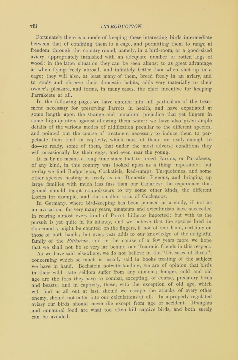 Fortunately there is a mode of keeping these interesting birds intermediate between that of confining them to a cage, and permitting them to range at freedom through the country round, namely, in a bird-room, or a good-sized aviary, appropriately furnished with an adequate number of rotten logs of wood: in the latter situation they can be seen almost to as great advantage as when flying freely abroad, and infinitely better than when shut up in a cage; they will also, at least many of them, breed freely in an aviary, and to study and observe their domestic habits, adds very materially to their owner’s pleasure, and forms, in many cases, the chief incentive for keeping Parrakeets at all. In the following pages we have entered into full particulars of the treat- ment necessary for preserving Parrots in health, and have expatiated at some length upon the strange and unnatural prejudice that yet lingers in some high quarters against allowing them water: we have also given ample details of the various modes of nidification peculiar to the different species, and pointed out the course of treatment necessary to induce them to per- petuate their kind in captivity, which most of them are ready enough to do—so ready, some of them, that under the most adverse conditions they will occasionally lay their eggs, and even rear the young. It is by no means a long time since that to breed Parrots, or Parrakeets, of any kind, in this country was looked upon as a thing impossible; but to-day we find Budgerigars, Cockatiels, Red-rumps, Turquoisines, and some other species nesting as freely as our Domestic Pigeons, and bringing up large families with much less fuss than our Canaries: the experience thus gained should tempt connoisseurs to try some other kinds, the different Lories for example, and the smaller sorts of Cockatoos. In Germany, where bird-keeping has been pursued as a study, if not as an avocation, for very many years, amateurs and aviculturists have succeeded in rearing almost every kind of Parrot hitherto imported; but with us the pursuit is yet quite in its infancy, and we believe that the species bred in this country might be counted on the fingers, if not of one hand, certainly on those of both hands; but every year adds to our knowledge of the delightful family of the Psiltacidce, and in the course of a few years more we hope that we shall not be so very far behind our Teutonic friends in this respect. As we have said elsewhere, we do not believe in the “Diseases of Birds”, concerning which so much is usually said in books treating of the subject we have in hand. Bechstein notwithstanding, we are of opinion that birds in their wild state seldom suffer from any ailment; hunger, cold and old age are the foes they have to combat, excepting, of course, predatory birds and beasts; and in captivity, these, with the exception of old age, which will find us all out at last, should we escape the attacks of every other enemy, should not enter into our calculations at all. In a properly regulated aviary our birds should never die except from age or accident. Draughts and unnatural food are what too often kill captive birds, and both surely can be avoided.