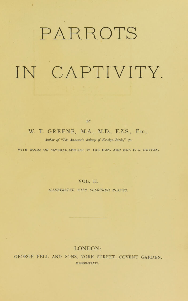 PARROTS IN CAPTIVITY BY W. T. GREENE, M.A., M.D., F.Z.S., Etc., Author of “ The Amateur's Aviary of Foreign Birds, ifc. WITH NOTES ON SEVERAL SPECIES RY THE HON. AND REV. F. G. DUTTON. VOL. II. ILLUSTRATED WITH COLOURED PLATES. LONDON: GEORGE BELL AND SONS, YORK STREET, CO VENT GARDEN MDCCCLXXXIV.