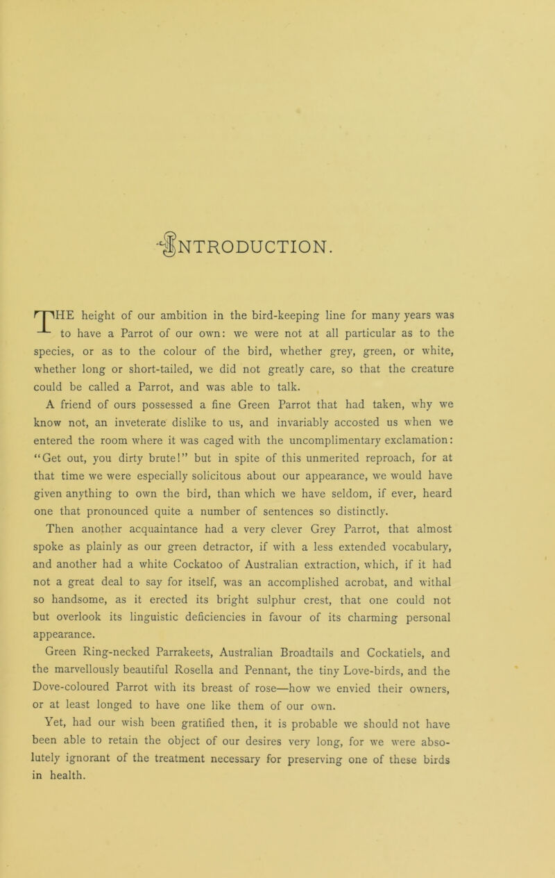 INTRODUCTION. f I 'lHE height of our ambition in the bird-keeping line for many years was to have a Parrot of our own: we were not at all particular as to the species, or as to the colour of the bird, whether grey, green, or white, whether long or short-tailed, we did not greatly care, so that the creature could be called a Parrot, and was able to talk. A friend of ours possessed a fine Green Parrot that had taken, why we know not, an inveterate dislike to us, and invariably accosted us when we entered the room where it was caged with the uncomplimentary exclamation: “Get out, you dirty brute!” but in spite of this unmerited reproach, for at that time we were especially solicitous about our appearance, we would have given anything to own the bird, than which we have seldom, if ever, heard one that pronounced quite a number of sentences so distinctly. Then another acquaintance had a very clever Grey Parrot, that almost spoke as plainly as our green detractor, if with a less extended vocabulary, and another had a white Cockatoo of Australian extraction, which, if it had not a great deal to say for itself, was an accomplished acrobat, and withal so handsome, as it erected its bright sulphur crest, that one could not but overlook its linguistic deficiencies in favour of its charming personal appearance. Green Ring-necked Parrakeets, Australian Broadtails and Cockatiels, and the marvellously beautiful Rosella and Pennant, the tiny Love-birds, and the Dove-coloured Parrot with its breast of rose—how we envied their owners, or at least longed to have one like them of our own. Yet, had our wish been gratified then, it is probable we should not have been able to retain the object of our desires very long, for we were abso- lutely ignorant of the treatment necessary for preserving one of these birds in health.
