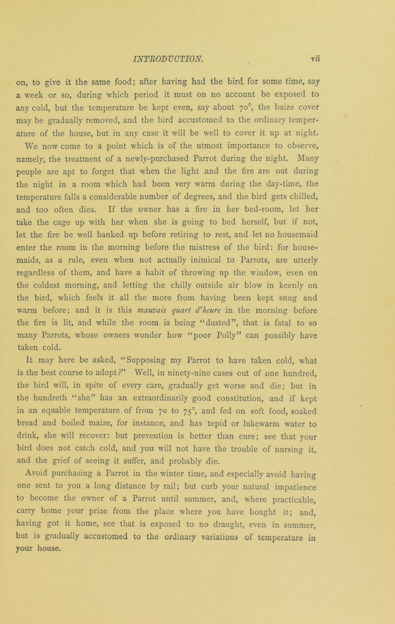 on, to give it the same food; after having had the bird for some time, say a week or so, during which period it must on no account be exposed to any cold, but the temperature be kept even, say about 70°, the baize cover may be gradually removed, and the bird accustomed to the ordinary temper- ature of the house, but in any case it will be well to cover it up at night. We now come to a point which is of the utmost importance to observe, namely, the treatment of a newly-purchased Parrot during the night. Many people are apt to forget that when the light and the fire are out during the night in a room which had been very warm during the day-time, the temperature falls a considerable number of degrees, and the bird gets chilled, and too often dies. If the owner has a fire in her bed-room, let her take the cage up with her when she is going to bed herself, but if not, let the fire be well banked up before retiring to rest, and let no housemaid enter the room in the morning before the mistress of the bird: for house- maids, as a rule, even when not actually inimical to Parrots, are utterly regardless of them, and have a habit of throwing up the window, even on the coldest morning, and letting the chilly outside air blow in keenly on the bird, which feels it all the more from having been kept snug and warm before; and it is this vianvais quart d'heure in the morning before the fire is lit, and while the room is being “dusted”, that is fatal to so many Parrots, whose owners wonder how “poor Polly” can possibly have taken cold. It may here be asked, “Supposing my Parrot to have taken cold, what is the best course to adopt?” Well, in ninety-nine cases out of one hundred, the bird will, in spite of every care, gradually get worse and die; but in the hundreth “she” has an extraordinarily good constitution, and if kept in an equable temperature of from 70 to 750, and fed on soft food, soaked bread and boiled maize, for instance, and has tepid or lukewarm water to drink, she will recover: but prevention is better than cure; see that your bird does not catch cold, and you will not have the trouble of nursing it. and the grief of seeing it suffer, and probably die. Avoid purchasing a Parrot in the winter time, and especially avoid having one sent to you a long distance by rail; but curb your natural impatience to become the owner of a Parrot until summer, and, where practicable, carry home your prize from the place w’here you have bought it; and, having got it home, see that is exposed to no draught, even in summer, but is gradually accustomed to the ordinary variations of temperature in your house.