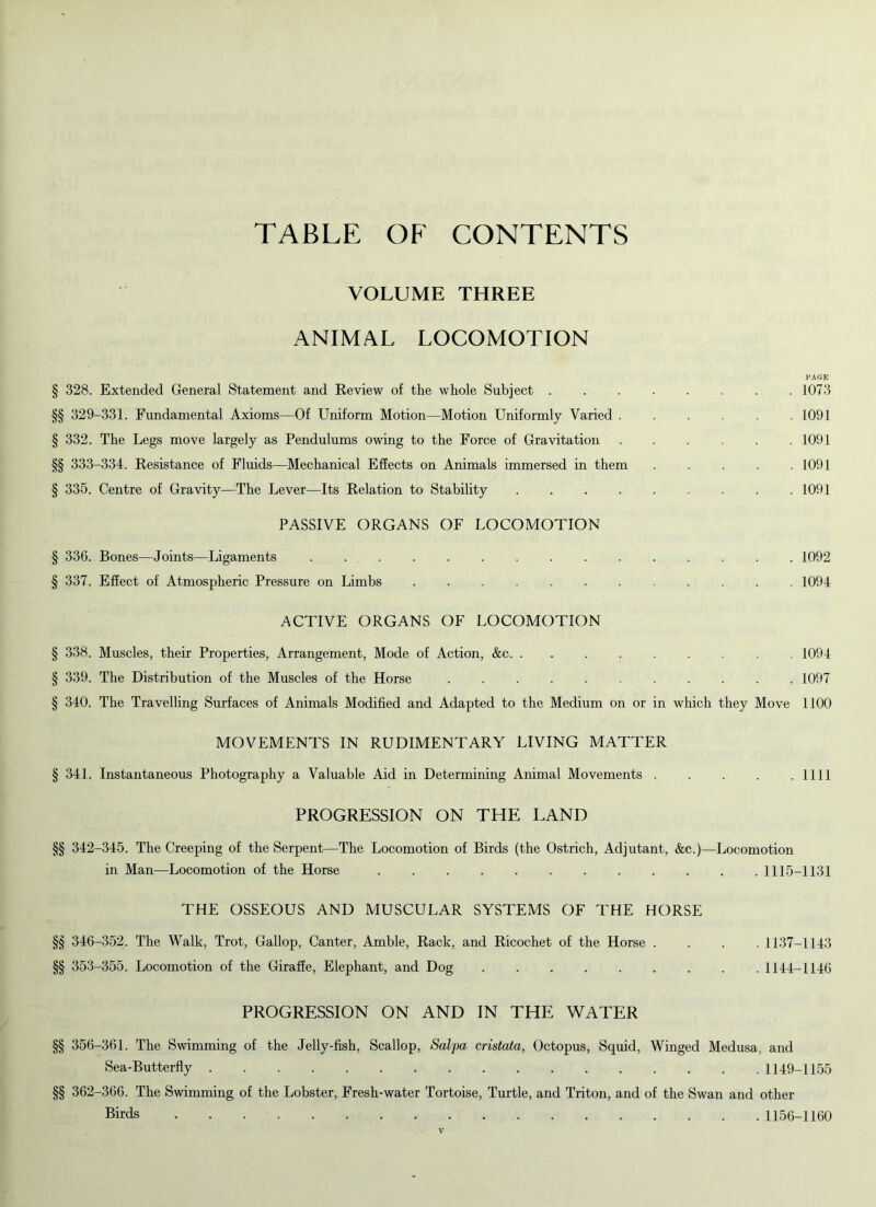 TABLE OF CONTENTS VOLUME THREE ANIMAL LOCOMOTION PAGE § 328. Extended General Statement and Review of the whole Subject ........ 1073 §§ 329-331. Fundamental Axioms—Of Uniform Motion—Motion Uniformly Varied ...... 1091 § 332. The Legs move largely as Pendulums owing to the Force of Gravitation 1091 §§ 333-334. Resistance of Fluids—Mechanical Effects on Animals immersed in them ..... 1091 § 335. Centre of Gravity—The Lever—Its Relation to Stability 1091 PASSIVE ORGANS OF LOCOMOTION § 336. Bones—Joints—Ligaments . 1092 § 337. Effect of Atmospheric Pressure on Limbs ............ 1094 ACTIVE ORGANS OF LOCOMOTION § 338. Muscles, their Properties, Arrangement, Mode of Action, &c . 1094 § 339. The Distribution of the Muscles of the Horse 1097 § 340. The Travelling Surfaces of Animals Modified and Adapted to the Medium on or in which they Move 1100 MOVEMENTS IN RUDIMENTARY LIVING MATTER § 341. Instantaneous Photography a Valuable Aid in Determining Animal Movements . . . . .1111 PROGRESSION ON THE LAND §§ 342-345. The Creeping of the Serpent—The Locomotion of Birds (the Ostrich, Adjutant, &c.)—Locomotion in Man—Locomotion of the Horse 1115-1131 THE OSSEOUS AND MUSCULAR SYSTEMS OF THE HORSE §§ 346-352. The Walk, Trot, Gallop, Canter, Amble, Rack, and Ricochet of the Horse .... 1137-1143 §§ 353-355. Locomotion of the Giraffe, Elephant, and Dog 1144-1146 PROGRESSION ON AND IN THE WATER §§ 356-361. The Swimming of the Jelly-fish, Scallop, Salpa cristata, Octopus, Squid, Winged Medusa, and Sea-Butterfly 1149-1155 §§ 362-366. The Swimming of the Lobster, Fresh-water Tortoise, Turtle, and Triton, and of the Swan and other Birds 1156-1160