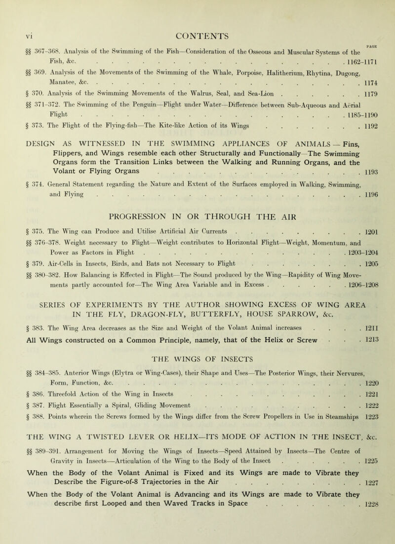 PAGE §§ 367-368. Analysis of the Swimming of the Fish—Consideration of the Osseous and Muscular Systems of the Fish, &c 1162-1171 §§ 369. Analysis of the Movements of the Swimming of the Whale, Porpoise, Halitherium, Rhytina, Dugong, Manatee, &c 1174- § 370. Analysis of the Swimming Movements of the Walrus, Seal, and Sea-Lion 1179 §§ 371-372. The Swimming of the Penguin—Flight underWater—Difference between Sub-Aqueous and Aerial Flight 1185-1190 § 373. The Flight of the Flying-fish—The Kite-like Action of its Wings 1192 DESIGN AS WITNESSED IN THE SWIMMING APPLIANCES OF ANIMALS — Fins, Flippers, and Wings resemble each other Structurally and Functionally—The Swimming Organs form the Transition Links between the Walking and Running Organs, and the Volant or Flying Organs 1193 § 374. General Statement regarding the Nature and Extent of the Surfaces employed in Walking, Swimming, and Flying 1196 PROGRESSION IN OR THROUGH THE AIR § 375. The Wing can Produce and Utilise Artificial Air Currents 1201 §§ 376-378. Weight necessary to Flight—Weight contributes to Horizontal Flight—Weight, Momentum, and Power as Factors in Flight 1203-1204 § 379. Air-Cells in Insects, Birds, and Bats not Necessary to Flight 1205 §§ 380-382. How Balancing is Effected in Flight—The Sound produced by the Wing—Rapidity of Wing Move- ments partly accounted for—The Wing Area Variable and in Excess 1206-1208 SERIES OF EXPERIMENTS BY THE AUTHOR SHOWING EXCESS OF WING AREA IN THE FLY, DRAGON-FLY, BUTTERFLY, HOUSE SPARROW, &c. § 383. The Wing Area decreases as the Size and Weight of the Volant Animal increases .... 1211 All Wings constructed on a Common Principle, namely, that of the Helix or Screw • • 1213 THE WINGS OF INSECTS §§ 384-385. Anterior Wings (Elytra or Wing-Cases), their Shape and Uses—The Posterior Wings, their Nervures, Form, Function, &c. ................ 1220 § 386. Threefold Action of the Wing in Insects ............ 1221 § 387. Flight Essentially a Spiral, Gliding Movement ........... 1222 § 388. Points wherein the Screws formed by the Wings differ from the Screw Propellers in Use in Steamships 1223 THE WING A TWISTED LEVER OR HELIX—ITS MODE OF ACTION IN THE INSECT, &c. §§ 389-391. Arrangement for Moving the Wings of Insects—Speed Attained by Insects—The Centre of Gravity in Insects—Articulation of the Wing to the Body of the Insect ...... 1225 When the Body of the Volant Animal is Fixed and its Wings are made to Vibrate they Describe the Figure-of-8 Trajectories in the Air 1227 When the Body of the Volant Animal is Advancing and its Wings are made to Vibrate they describe first Looped and then Waved Tracks in Space 1228