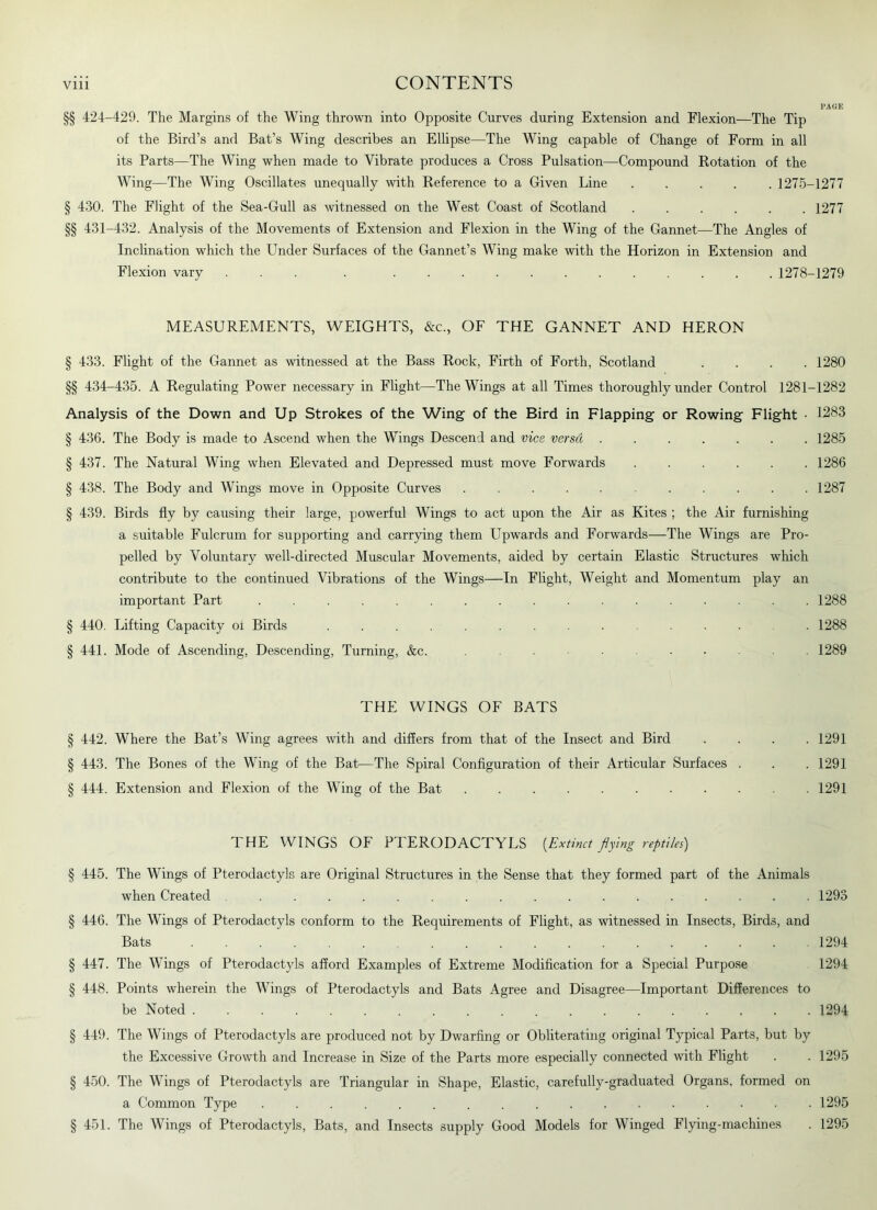 PAGE §§ 424-429. The Margins of the Wing thrown into Opposite Curves during Extension and Flexion—The Tip of the Bird’s and Bat’s Wing describes an Ellipse—The Wing capable of Change of Form in all its Parts—The Wing when made to Vibrate produces a Cross Pulsation—Compound Rotation of the Wing—The Wing Oscillates unequally with Reference to a Given Line ..... 1275-1277 § 430. The Flight of the Sea-Gull as witnessed on the West Coast of Scotland ...... 1277 §§ 431-432. Analysis of the Movements of Extension and Flexion in the Wing of the Gannet—The Angles of Inclination which the Under Surfaces of the Gannet’s Wing make with the Horizon in Extension and Flexion vary ... . 1278-1279 MEASUREMENTS, WEIGHTS, &c., OF THE GANNET AND HERON § 433. Flight of the Gannet as witnessed at the Bass Rock, Firth of Forth, Scotland .... 1280 §§ 434-435. A Regulating Power necessary in Flight—The Wings at all Times thoroughly under Control 1281-1282 Analysis of the Down and Up Strokes of the Wing of the Bird in Flapping or Rowing Flight ■ 1283 § 436. The Body is made to Ascend when the Wings Descend and vice versd 1285 § 437. The Natural Wing when Elevated and Depressed must move Forwards 1286 § 438. The Body and Wings move in Opposite Curves 1287 § 439. Birds fly by causing their large, powerful Wings to act upon the Air as Kites ; the Air furnishing a suitable Fulcrum for supporting and carrying them Upwards and Forwards—The Wings are Pro- pelled by Voluntary well-directed Muscular Movements, aided by certain Elastic Structures which contribute to the continued Vibrations of the Wings—In Flight, Weight and Momentum play an important Part ................. 1288 § 440. Lifting Capacity of Birds ............. . 1288 § 441. Mode of Ascending, Descending, Turning, &c. ... ....... 1289 THE WINGS OF BATS § 442. Where the Bat’s Wing agrees with and differs from that of the Insect and Bird . . . .1291 § 443. The Bones of the Wing of the Bat—The Spiral Configuration of their Articular Surfaces . . . 1291 § 444. Extension and Flexion of the Wing of the Bat 1291 THE WINGS OF PTERODACTYLS (Extinct flying reptiles) 445. The Wings of Pterodactyls are Original Structures in the Sense that they formed part of the Animals when Created 1293 § 446. The Wings of Pterodactyls conform to the Requirements of Flight, as witnessed in Insects, Birds, and Bats 1294 § 447. The Wings of Pterodactyls afford Examples of Extreme Modification for a Special Purpose 1294 § 448. Points wherein the Wings of Pterodactyls and Bats Agree and Disagree—Important Differences to be Noted 1294 § 449. The Wings of Pterodactyls are produced not by Dwarfing or Obliterating original Typical Parts, but by the Excessive Growth and Increase in Size of the Parts more especially connected with Flight . .1295 § 450. The Wings of Pterodactyls are Triangular in Shape, Elastic, carefully-graduated Organs, formed on a Common Type ................. 1295 § 451. The Wings of Pterodactyls, Bats, and Insects supply Good Models for Winged Flying-machines . 1295