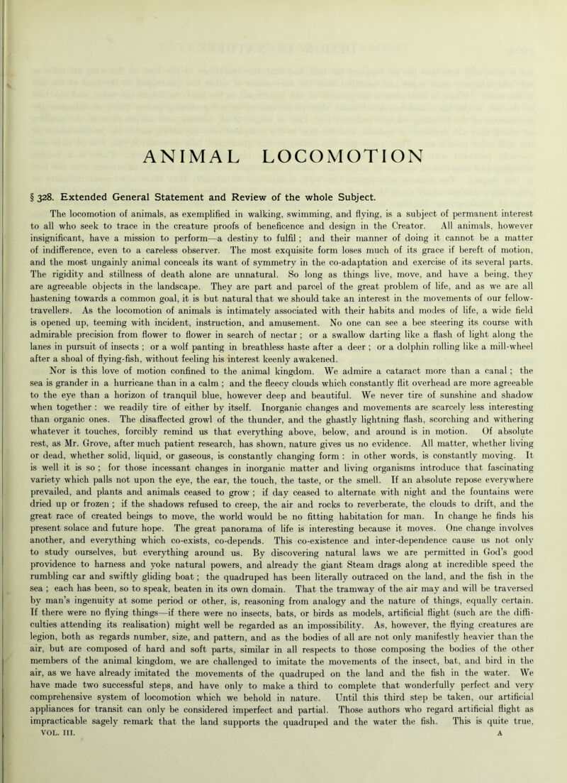 ANIMAL LOCOMOTION § 328. Extended General Statement and Review of the whole Subject. The locomotion of animals, as exemplified in walking, swimming, and flying, is a subject of permanent interest to all who seek to trace in the creature proofs of beneficence and design in the Creator. All animals, however insignificant, have a mission to perform—a destiny to fulfil ; and their manner of doing it cannot be a matter of indifference, even to a careless observer. The most exquisite form loses much of its grace if bereft of motion, and the most ungainly animal conceals its want of symmetry in the co-adaptation and exercise of its several parts. The rigidity and stillness of death alone are unnatural. So long as things live, move, and have a being, they are agreeable objects in the landscape. They are part and parcel of the great problem of life, and as we are all hastening towards a common goal, it is but natural that we should take an interest in the movements of our fellow- travellers. As the locomotion of animals is intimately associated with their habits and modes of life, a wide field is opened up, teeming with incident, instruction, and amusement. No one can see a bee steering its course with admirable precision from flower to flower in search of nectar ; or a swallow darting like a flash of light along the lanes in pursuit of insects ; or a wolf panting in breathless haste after a deer ; or a dolphin rolling like a mill-wheel after a shoal of flying-fish, without feeling his interest keenly awakened. Nor is this love of motion confined to the animal kingdom. We admire a cataract more than a canal ; the sea is grander in a hurricane than in a calm ; and the fleecy clouds which constantly flit overhead are more agreeable to the eye than a horizon of tranquil blue, however deep and beautiful. We never tire of sunshine and shadow when together : we readily tire of either by itself. Inorganic changes and movements are scarcely less interesting than organic ones. The disaffected growl of the thunder, and the ghastly lightning flash, scorching and withering whatever it touches, forcibly remind us that everything above, below, and around is in motion. Of absolute rest, as Mr. Grove, after much patient research, has shown, nature gives us no evidence. All matter, whether living or dead, whether solid, liquid, or gaseous, is constantly changing form : in other words, is constantly moving. It is well it is so ; for those incessant changes in inorganic matter and living organisms introduce that fascinating variety which palls not upon the eye, the ear, the touch, the taste, or the smell. If an absolute repose everywhere prevailed, and plants and animals ceased to grow ; if day ceased to alternate with night and the fountains were dried up or frozen ; if the shadows refused to creep, the air and rocks to reverberate, the clouds to drift, and the great race of created beings to move, the world would be no fitting habitation for man. In change he finds his present solace and future hope. The great panorama of life is interesting because it moves. One change involves another, and everything which co-exists, co-depends. This co-existence and inter-dependence cause us not only to study ourselves, but everything around us. By discovering natural laws we are permitted in God’s good providence to harness and yoke natural powers, and already the giant Steam drags along at incredible speed the rumbling car and swiftly gliding boat; the quadruped has been literally outraced on the land, and the fish in the sea ; each has been, so to speak, beaten in its own domain. That the tramway of the air may and will be traversed by man’s ingenuity at some period or other, is, reasoning from analogy and the nature of things, equally certain. If there were no flying things—if there were no insects, bats, or birds as models, artificial flight (such are the diffi- culties attending its realisation) might well be regarded as an impossibility. As, however, the flying creatures are legion, both as regards number, size, and pattern, and as the bodies of all are not only manifestly heavier than the air, but are composed of hard and soft parts, similar in all respects to those composing the bodies of the other members of the animal kingdom, we are challenged to imitate the movements of the insect, bat, and bird in the air, as we have already imitated the movements of the quadruped on the land and the fish in the water. We have made two successful steps, and have only to make a third to complete that wonderfully perfect and very comprehensive system of locomotion which we behold in nature. Until this third step be taken, our artificial appliances for transit can only be considered imperfect and partial. Those authors who regard artificial flight as impracticable sagely remark that the land supports the quadruped and the water the fish. This is quite true, VOL. ill. A