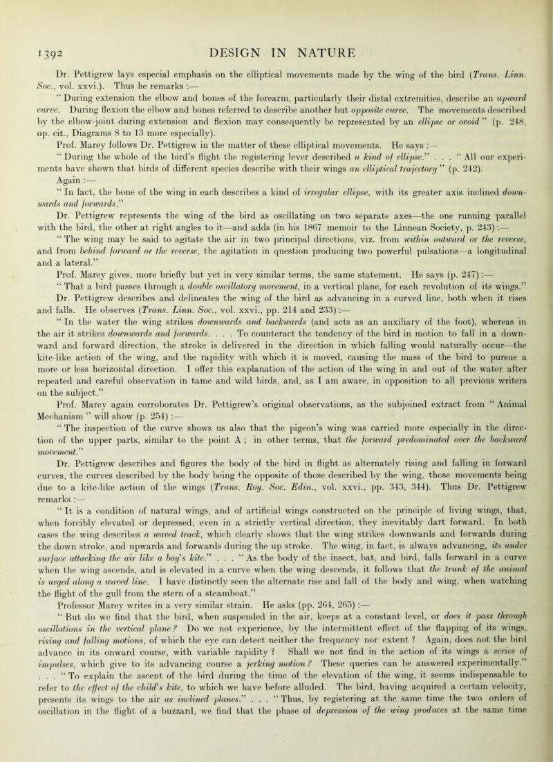 Dr. Pettigrew lays especial emphasis on the elliptical movements made by the wing of the bird {Trans. Linn. Soc., vol. xxvi.). Thus he remarks :— “ During extension the elbow and bones of the forearm, particularly their distal extremities, describe an upward curve. During flexion the elbow and bones referred to describe another but opposite curve. The movements described by the elbow-joint during extension and flexion may consequently be represented by an ellipse or ovoid ” (p. 248, op. cit., Diagrams 8 to 13 more especially). Prof. Marey follows Dr. Pettigrew in the matter of these elliptical movements. He says :— “During the whole of the bird’s flight the registering lever described a kind of ellipse.'’’’ . . . “ All our experi- ments have shown that birds of different species describe with their wings an elliptical trajectory ” (p. 242). Again :— “ In fact, the bone of the wing in each describes a kind of irregular ellipse, with its greater axis inclined down- wards and forwards.” Dr. Pettigrew represents the wing of the bird as oscillating on two separate axes—the one running parallel with the bird, the other at right angles to it—and adds (in his 1867 memoir to the Linnean Society, p. 243):— “ The wing may be said to agitate the air in two principal directions, viz. from within outward or the reverse, and from behind forward or the reverse, the agitation in question producing two powerful pulsations—a longitudinal and a lateral.” Prof. Marey gives, more briefly but yet in very similar terms, the same statement. He says (p. 247):— “ That a bird passes through a double oscillatory movement, in a vertical plane, for each revolution of its wings.” Dr. Pettigrew describes and delineates the wing of the bird as advancing in a curved line, both when it rises and falls. He observes {Trans. Linn. Soc., vol. xxvi., pp. 214 and 233):— “ In the water the wing strikes downwards and backwards (and acts as an auxiliary of the foot), whereas in the air it strikes downwards and forwards. ... To counteract the tendency of the bird in motion to fall in a down- ward and forward direction, the stroke is delivered in the direction in which falling would naturally occur—the kite-like action of the wing, and the rapidity with which it is moved, causing the mass of the bird to pursue a more or less horizontal direction. I offer this explanation of the action of the wing in and out of the water after repeated and careful observation in tame and wild birds, and, as I am aware, in opposition to all previous writers on the subject.” Prof. Marey again corroborates Dr. Pettigrew’s original observations, as the subjoined extract from “ Animal Mechanism ” will show (p. 254) :— “ The inspection of the curve shows us also that the pigeon’s wing was carried more especially in the direc- tion of the upper parts, similar to the point A ; in other terms, that the forward predominated over the backward movement.” Dr. Pettigrew describes and figures the body of the bird in flight as alternately rising and falling in forward curves, the curves described by the body being the opposite of those described by the wing, those movements being due to a kite-like action of the wings {Trans. Roy. Soc. Edin., vol. xxvi., pp. 343, 344). Thus Dr. Pettigrew remarks :— “ It is a condition of natural wings, and of artificial wings constructed on the principle of living wings, that, when forcibly elevated or depressed, even in a strictly vertical direction, they inevitably dart forward. In both cases the wing describes a waved track, which clearly shows that the wing strikes downwards and forwards during the down stroke, and upwards and forwards during the up stroke. The wing, in fact, is always advancing, its under surface attaching the air like a boys kite. . . . “ As the body of the insect, bat, and bird, falls forward in a curve when the wing ascends, and is elevated in a curve when the wing descends, it follows that the trunk of the animal is urged along a waved line. I have distinctly seen the alternate rise and fall of the body and wing, when watching the flight of the gull from the stern of a steamboat.” Professor Marey writes in a very similar strain. He asks (pp. 264, 265) :— “ But do we find that the bird, when suspended in the air, keeps at a constant level, or does it pass through oscillations in the vertical plane ? Do we not experience, by the intermittent effect of the flapping of its wings, rising and falling motions, of which the eye can detect neither the frequency nor extent ? Again, does not the bird advance in its onward course, with variable rapidity ? Shall we not find in the action of its wings a series of impulses, which give to its advancing course a jerking motion ? These queries can be answered experimentally.” . . . “ To explain the ascent of the bird during the time of the elevation of the wing, it seems indispensable to refer to the effect of the child's kite, to which we have before alluded. The bird, having acquired a certain velocity, presents its wings to the air as inclined planes.” . . . “ Thus, by registering at the same time the two orders of oscillation in the flight of a buzzard, we find that the phase of depression of the wing produces at the same time