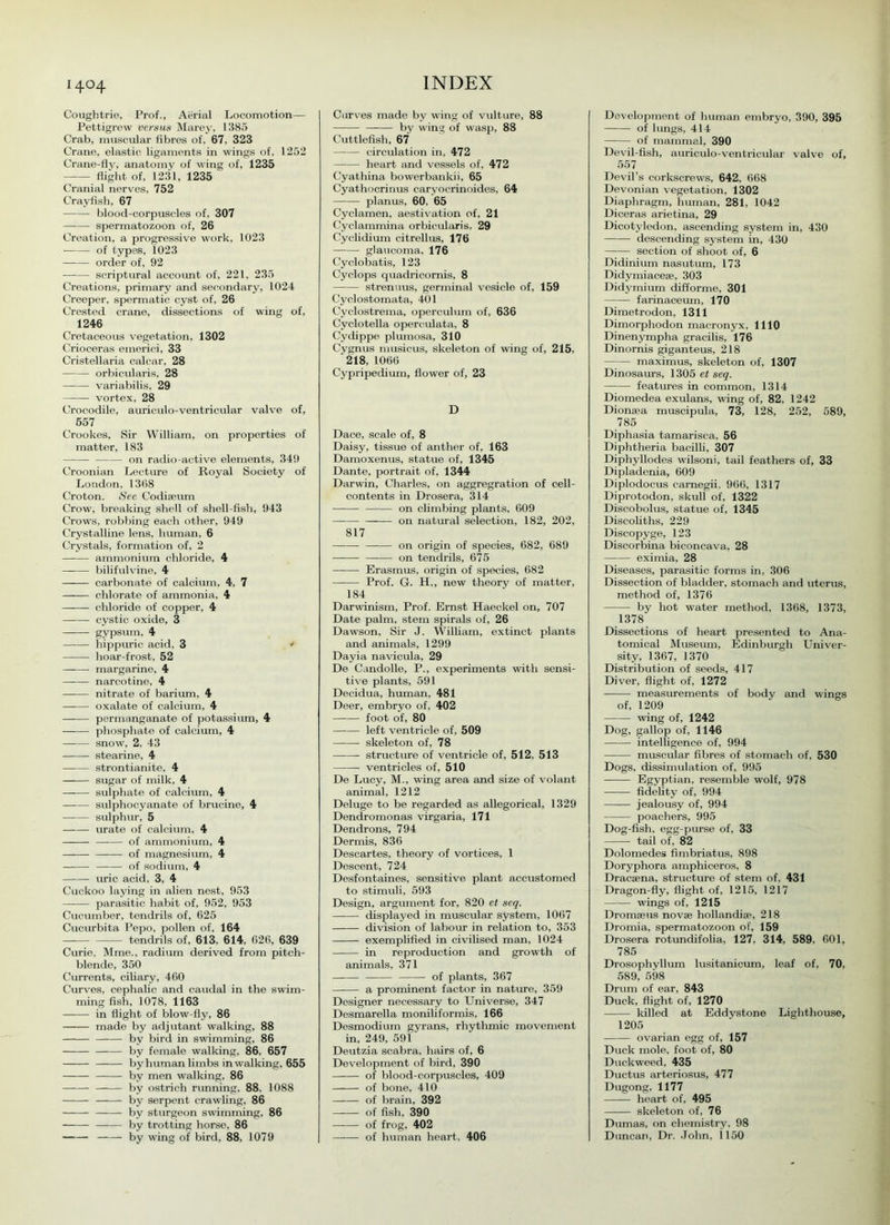 14°4 Coughtrie, Prof., Aerial Locomotion— Pettigrew versus Marey, 1385 Crab, muscular fibres of. 67, 323 Crane, elastic ligaments in wings of, 1252 Crane-fly, anatomy of wing of, 1235 flight of, 1231, 1235 Cranial nerves, 752 Crayfish, 67 blood-corpuscles of, 307 spermatozoon of, 26 Creation, a progressive work, 1023 of types, 1023 order of, 92 —— scriptural account of, 221, 235 Creations, primary and secondary, 1024 Creeper, spermatic cyst of, 26 Crested crane, dissections of wing of, 1246 Cretaceous vegetation, 1302 Crioceras emerici, 33 Cristellaria calcar, 28 orbicularis, 28 variabilis, 29 vortex, 28 Crocodile, auriculo-ventricular valve of, 557 Crookes, Sir William, on properties of matter, 183 on radio-active elements, 349 Croonian Lecture of Royal Society of London, 1368 Croton. See Codiaeum Crow, breaking shell of shell-fish, 943 Crows, robbing each other, 949 Crystalline lens, human, 6 Crystals, formation of, 2 ammonium chloride, 4 bilifulvine, 4 —— carbonate of calcium, 4, 7 chlorate of ammonia, 4 chloride of copper, 4 cystic oxide, 3 gypsum, 4 hippuric acid, 3 * hoar-frost, 52 margarine, 4 narcotine, 4 nitrate of barium, 4 oxalate of calcium, 4 —-— permanganate of potassium, 4 phosphate of calcium, 4 snow, 2, 43 stearine, 4 strontianite, 4 sugar of milk, 4 sulphate of calcium, 4 sulphocyanate of brucine, 4 sulphur, 5 urate of calcium, 4 of ammonium, 4 of magnesium, 4 of sodium, 4 uric acid, 3, 4 Cuckoo laying in alien nest, 953 parasitic habit of, 952, 953 Cucumber, tendrils of, 625 Cucurbita Pepo, pollen of, 164 tendrils of, 613. 614, 626, 639 Curie, Mme„ radium derived from pitch- blende, 350 Currents, ciliary, 460 Curves, cephalic and caudal in the swim- ming fish, 1078, 1163 in flight of blow-fly, 86 made by adjutant walking, 88 by bird in swdmming, 86 by female walking, 86. 657 by human limbs in walking, 655 by men walking, 86 by ostrich running, 88. 1088 by serpent crawling, 86 by sturgeon swimming, 86 by trotting horse, 86 by wing of bird, 88, 1079 Curves made by wing of vulture, 88 by wing of wasp, 88 Cuttlefish, 67 circulation in, 472 heart and vessels of, 472 Cyathina bowerbankii, 65 Cyathocrinus caryocrinoides, 64 planus, 60, 65 Cyclamen, aestivation of, 21 Cyclammina orbicularis, 29 Cyclidium citrellus, 176 glaucoma, 176 Cyclobatis, 123 Cyclops quadricornis, 8 strenuus, germinal vesicle of, 159 Cyclostomata, 401 Cyclostrema, operculum of, 636 Cyclotella opereulata, 8 Cydippe plumosa, 310 Cygnus musicus, skeleton of wing of, 215, '218, 1066 Cypripedium, flower of, 23 D Dace, scale of, 8 Daisy, tissue of anther of, 163 Damoxenus, statue of, 1345 Dante, portrait of, 1344 Darwin, Charles, on aggregration of cell- contents in Drosera, 314 on climbing plants, 609 on natural selection, 182, 202, 817 on origin of species, 682, 689 on tendrils, 675 Erasmus, origin of species, 682 Prof. G. H., new theory of matter, 184 Darwinism, Prof. Ernst Haeckel on, 707 Date palm, stem spirals of, 26 Dawson, Sir J. William, extinct plants and animals, 1299 Dayia navicula, 29 De Candolle, P., experiments with sensi- tive plants, 591 Decidua, human, 481 Deer, embryo of, 402 foot of, 80 left ventricle of, 509 skeleton of, 78 structure of ventricle of, 512, 513 ventricles of, 510 De Lucy, M., wing area and size of volant animal, 1212 Deluge to be regarded as allegorical, 1329 Dendromonas virgaria, 171 Dendrons, 794 Dermis, 836 Descartes, theory of vortices, 1 Descent, 724 Desfontaines, sensitive plant accustomed to stimuli, 593 Design, argument for, 820 et seq. displayed in muscular system, 1067 division of labour in relation to, 353 exemplified in civilised man, 1024 in reproduction and growth of animals, 371 of plants, 367 a prominent factor in nature, 359 Designer necessary to Universe, 347 Desmarella moniliformis, 166 Desmodium gyrans, rhythmic movement in, 249, 591 Deutzia scabra, hairs of, 6 Development of bird, 390 of blood-corpuscles, 409 of bone, 410 of brain, 392 of fish, 390 of frog, 402 —— of human heart, 406 Development of human embryo, 390, 395 of lungs, 414 of mammal, 390 Devil-fish, auriculo-ventricular valve of, 557 Devil’s corkscrews, 642, 668 Devonian vegetation, 1302 Diaphragm, human, 281, 1042 Diceras arietina, 29 Dicotyledon, ascending system in, 430 descending system in, 430 section of shoot of, 6 Didinium nasutum, 173 Didymiacese, 303 Didymium difforme, 301 farinaceum, 170 Dimetrodon, 1311 Dimorphodon macronyx, 1110 Dinenympha gracilis, 176 Dinornis giganteus, 218 maximus, skeleton of, 1307 Dinosaurs, 1305 et seq. features in common, 1314 Diomedea exulans, wing of, 82, 1242 Dionaea muscipula, 73, 128, 252, 589, 785 Diphasia tamarisca, 56 Diphtheria bacilli, 307 Diphyllodes wilsoni, tail feathers of, 33 Dipladenia, 609 Diplodocus carnegii, 966, 1317 Diprotodon, skull of, 1322 Discobolus, statue of, 1345 Discoliths, 229 Discopyge, 123 Discorbina biconcava, 28 eximia, 28 Diseases, parasitic forms in, 306 Dissection of bladder, stomach and uterus, method of, 1376 by hot water method, 1368, 1373, 1378 Dissections of heart presented to Ana- tomical Museum, Edinburgh Univer- sity, 1367, 1370 Distribution of seeds, 417 Diver, flight of, 1272 measurements of body and wings of, 1209 wung of, 1242 Dog, gallop of, 1146 intelligence of, 994 — muscular fibres of stomach of, 530 Dogs, dissimulation of, 995 Egyptian, resemble wolf, 978 fidelity of, 994 jealousy of, 994 poachers, 995 Dog-fish, egg-purse of, 33 tail of, 82 Dolomedes fimbriatus, 898 Doryphora amphiceros, 8 Dracaena, structure of stem of, 431 Dragon-fly, flight of, 1215, 1217 wings of, 1215 Dromaeus novae hollandiae, 218 Dromia, spermatozoon of, 159 Drosera rotundifolia, 127. 314, 589. 601, 785 Drosophyllum lusitanicum, leaf of, 70, 589, 598 Drum of ear, 843 Duck, flight of, 1270 killed at Eddystone Lighthouse, 1205 ovarian egg of, 157 Duck mole, foot of, 80 Duckweed, 435 Ductus arteriosus, 477 Dugong, 1177 heart of, 495 skeleton of, 76 Dumas, on chemistry. 98 Duncan, Dr. John, 1150