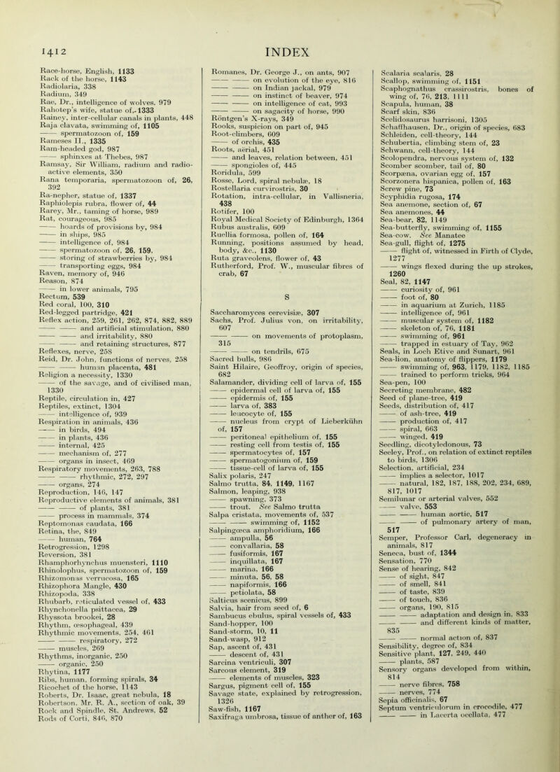 Race-horse, English, 1133 Rack of the horse, 1143 Radiolaria, 338 Radium, 349 Rae, Dr., intelligence of wolves. 979 Rahotep’s wife, statue of,-1333 Rainey, inter-cellular canals in plants, 448 Raja clavata, swimming of, 1105 spermatozoon of, 159 Raineses II., 1335 Ram-headed god, 987 sphinxes at Thebes, 987 Ramsay, Sir William, radium and radio- active elements, 350 Rana temporaria, spermatozoon of, 26, 392 Ra-nepher, statue of, 1337 Raphiolepis rubra, flowTer of, 44 Rarey, Mr., taming of horse, 989 Rat, courageous, 985 hoards of provisions by, 984 in ships, 985 intelligence of, 984 spermatozoon of, 26, 159, storing of strawberries by, 984 transporting eggs, 984 Raven, memory of, 946 Reason, 874 in lower animals, 795 Rectum, 539 Red coral, 100, 310 Red-legged partridge, 421 Reflex action, 259, 261, 262, 874, 882, 889 and artificial stimulation, 880 —-— and irritability, 880 and retaining structures, 877 Reflexes, nerve, 258 Reid, Dr. John, functions of nerves, 258 human placenta, 481 Religion a necessity, 1330 of the savage, and of civilised man, 1330 Reptile, circulation in, 427 Reptiles, extinct, 1304 intelligence of, 939 Respiration in animals, 436 —— in birds, 494 in plants, 436 internal, 425 mechanism of, 277 organs in insect, 469 Respiratory movements, 263, 788 —— rhythmic, 272, 297 organs, 274 Reproduction, 146, 147 Reproductive elements of animals, 381 —-— of plants, 381 process in mammals, 374 Reptomonas caudata, 166 Retina, the, 849 human, 764 Retrogression, 1298 Reversion, 381 Rhamphorhynchus muensteri, 1110 Rhinolophus, spermatozoon of, 159 Rhizomonas verrucosa, 165 Rhizophora Mangle, 430 Rhizopoda, 338 Rhubarb, reticulated vessel of, 433 Rhynehonella psittacea, 29 Rhyssota brookei, 28 Rhythm, oesophageal, 439 Rhythmic movements, 254, 461 respiratory, 272 muscles, 269 Rhythms, inorganic, 250 organic, 250 Rhytina, 1177 Ribs, human, forming spirals, 34 Ricochet of the horse, 1143 Roberts, Dr. Isaac, great nebula, 18 Robertson, Mr. R. A., section of oak, 39 Rock and Spindle, St. Andrews, 52 Rods of Corti, 846, 870 Romanes, Dr. George J., on ants, 907 on evolution of the eye, 816 on Indian jackal, 979 on instinct of beaver, 974 on intelligence of cat, 993 on sagacity of horse, 990 Rontgen’s X-rays, 349 Rooks, suspicion on part of, 945 Root-climbers, 609 of orchis, 435 Roots, aerial, 451 and leaves, relation between, 451 spongioles of, 445 Roridula, 599 Rosse, Lord, spiral nebulae, 18 Rostellaria curvirostris, 30 Rotation, intra-cellular, in Vallisneria, 438 Rotifer, 100 Royal Medical Society of Edinburgh, 1364 Rub us australis, 609 Ruellia formosa, pollen of, 164 Running, positions assumed by head, body, &c., 1130 Ruta graveolens, flower of. 43 Rutherford, Prof. W., muscular fibres of crab, 67 S Saccharomyces cerevisise, 307 Sachs, Prof. Julius von, on irritability, 607 on movements of protoplasm, 315 on tendrils, 675 Sacred bulls, 986 Saint Hilaire, Geoffroy, origin of species, 682 Salamander, dividing cell of larva of, 155 epidermal cell of larva of, 155 epidermis of, 155 larva of, 383 leucocyte of, 155 nucleus from crypt of Lieberkiihn of, 157 peritoneal epithelium of, 155 resting cell from testis of, 155 spermatocytes of, 157 spermatogonium of, 159 tissue-cell of larva of, 155 Salix polaris, 247 Salmo trutta, 84, 1149, 1167 Salmon, leaping, 938 spawning, 373 trout. See Salmo trutta Salpa cristata, movements of, 537 swimming of, 1152 Salpingoeca amphoridium, 166 ampulla, 56 convallaria, 58 fusiformis, 167 inquillata, 167 marina, 166 minuta, 56, 58 napiformis, 166 petiolata, 58 Salticus scenicus, 899 Salvia, hair from seed of, 6 Sambucus ebulus, spiral vessels of, 433 Sand-hopper, 100 Sand-storm, 10, 11 Sand-wasp, 912 Sap, ascent of, 431 descent of, 431 Sarcina ventriculi, 307 Sarcous element, 319 elements of muscles, 323 Sargus, pigment cell of, 155 Savage state, explained by retrogression, 1326 Saw-fish, 1167 Saxifraga umbrosa, tissue of anther of, 163 Scalaria scalaris, 28 Scallop, swimming of, 1151 Scaphognathus crassirostris, bones of wing of, 76, 213, 1111 Scapula, human, 38 Scarf skin, 836 Scelidosaurus harrisoni, 1305 Schaffhausen, Dr., origin of species, 683 Schleiden, cell-theory, 144 Schubertia, climbing stem of, 23 Schwann, cell-theory, 144 Scolopendra, nervous system of, 132 Scomber scomber, tail of, 80 Scorpsena, ovarian egg of, 157 Scorzonera hispanica, pollen of, 163 Screw pine, 73 Scyphidia rugosa, 174 Sea anemone, section of, 67 Sea anemones, 44 Sea-bear, 82, 1149 Sea-butterfly, swimming of, 1155 Sea-cow. See Manatee Sea-gull, flight of, 1275 flight of, witnessed in Firth of Clyde, 1277 wings flexed during the up strokes, 1260 Seal, 82, 1147 curiosity of, 961 foot of, 80 in aquarium at Zurich, 1185 intelligence of, 961 muscular system of, 1182 —-— skeleton of, 76, 1181 —— swimming of, 961 trapped in estuary of Tay, 962 Seals, in Loch Etive and Sunart, 961 Sea-lion, anatomy of flippers, 1179 — swimming of, 963, 1179, 1182, 1185 trained to perform tricks, 964 Sea-pen, 100 Secreting membrane, 482 Seed of plane-tree, 419 Seeds, distribution of, 417 of ash-tree, 419 production of, 417 spiral, 663 winged, 419 Seedling, dicotyledonous, 73 Seeley, Prof., on relation of extinct reptiles to birds, 1306 Selection, artificial, 234 implies a selector, 1017 natural, 182, 187, 188, 202, 234, 689, 817, 1017 Semilunar or arterial valves, 552 valve, 553 human aortic, 517 of pulmonary artery of man, 517 Semper, Professor Carl, degeneracy m animals, 817 Seneca, bust of, 1344 Sensation, 770 Sense of hearing, 842 of sight, 847 of smell, 841 of taste, 839 of touch, 836 organs, 190, 815 adaptation and design in, 833 and different kinds of matter, 835 normal action of, 837 Sensibility, degree of, 834 Sensitive plant, 127, 249, 440 plants, 587 Sensory organs developed from within, 814 nerve fibres, 758 nerves, 774 Sepia officinalis, 67 Septum ventriculorum in crocodile, 477 in Lacerta ocellata, 477