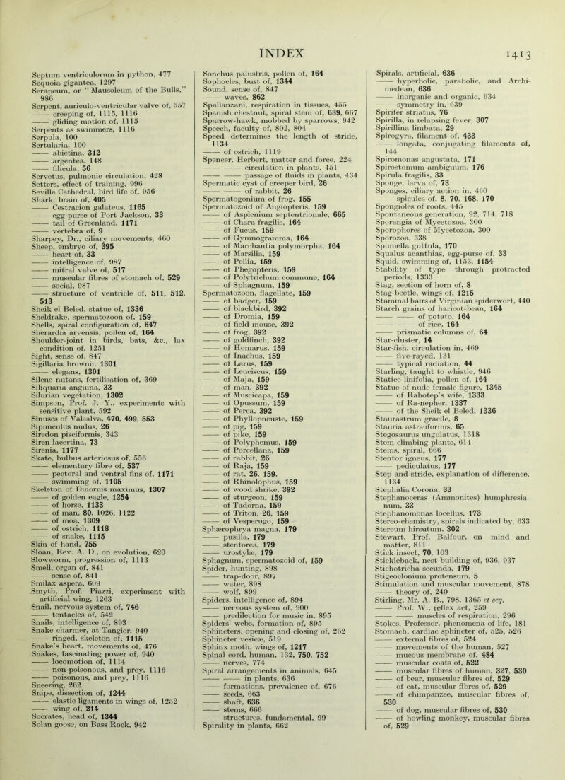 H13 Septum ventriculorum in python, 477 Sequoia gigantea, 1297 Serapeum, or “ Mausoleum of the Bulls,” 986 Serpent, auriculo-ventricular valve of, 557 creeping of, 1115, 1116 gliding motion of, 1115 Serpents as swimmers, 1116 Serpula, 100 Sertularia, 100 abietina, 312 argentea, 148 filicula, 56 Servetus, pulmonic circulation, 428 Setters, effect of training, 996 Seville Cathedral, bird life of, 956 Shark, brain of, 405 Cestracion galateus, 1165 egg-purse of Port Jackson, 33 tail of Greenland, 1171 vertebra of, 9 Sharpey, Dr., ciliary movements, 460 Sheep, embryo of, 395 heart of, 33 intelligence of, 987 mitral valve of, 517 muscular fibres of stomach of, 529 social, 987 —— structure of ventricle of, 511, 512, 513 Sheik el Beled, statue of, 1336 Sheldrake, spermatozoon of, 159 Shells, spiral configuration of, 647 Slierardia arvensis, pollen of, 164 Shoulder-joint in birds, bats, &c., lax condition of, 1251 Sight, sense of, 847 Sigillaria brownii. 1301 elegans, 1301 Silene nutans, fertilisation of, 369 Siliquaria anguina, 33 Silurian vegetation, 1302 Simpson, Prof. J. Y., experiments with sensitive plant, 592 Sinuses of Valsalva, 470, 499, 553 Sipimculus nudus, 26 Siredon pisciformis, 343 Siren lacertina, 73 Sirenia, 1177 Skate, bulbus arteriosus of, 556 elementary fibre of, 537 pectoral and ventral fins of, 1171 swimming of, 1105 Skeleton of Dinomis maximus, 1307 of golden eagle, 1254 of horse, 1133 of man, 80. 1026, 1122 of moa, 1309 of ostrich, 1118 of snake, 1115 Skin of hand, 755 Sloan, Rev. A. D., on evolution, 620 Slowworm, progression of, 1113 Smell, organ of, 841 sense of, 841 Smilax aspera, 609 Smyth, Prof. Piazzi, experiment with artificial wing, 1263 Snail, nervous system of, 746 tentacles of, 542 Snails, intelligence of, 893 Snake charmer, at Tangier, 940 ringed, skeleton of, 1115 Snake’s heart, movements of, 476 Snakes, fascinating power of, 940 locomotion of, 1114 non-poisonous, and prey, 1116 poisonous, and prey, 1116 Sneezing, 262 Snipe, dissection of, 1244 elastic ligaments in wings of, 1252 wing of, 214 Socrates, head of, 1344 Solan goose, on Bass Rock, 942 Sonchus palustris, pollen of, 164 Sophocles, bust of, 1344 Sound, sense of, 847 waves, 862 Spallanzani, respiration in tissues, 455 Spanish chestnut, spiral stem of, 639, 667 Sparrow-hawk, mobbed by sparrows, 942 Speech, faculty of, 802, 804 Speed determines the length of stride, 1134 —-— of ostrich, 1119 Spencer, Herbert, matter and force, 224 circulation in plants, 451 — passage of fluids in plants, 434 Spermatic cyst of creeper bird, 26 of rabbit, 26 Spermatogonium of frog, 155 Spermatozoid of Angiopteris, 159 of Asplenium septentrionale, 665 of Chara fragilis, 164 of Fucus, 159 —-—- of Gymnogramma, 164 of Marchantia polymorpha, 164 of Marsilia, 159 of Pellia, 159 of Phegopteris, 159 of Polytrichum commune, 164 of Sphagnum, 159 Spermatozoon, flagellate, 159 of badger, 159 of blackbird, 392 —-— of Dromia, 159 of field-mouse, 392 of frog, 392 —-— of goldfinch, 392 of Homarus, 159 of Inachus, 159 of Larus, 159 of Leuciscus, 159 of Maja, 159 of man, 392 of Muscicapa, 159 of Opussum, 159 of Perea, 392 of Phyllopneuste, 159 of pig, 159 of pike, 159 of Polyphemus, 159 of Porcellana, 159 of rabbit, 26 of Raja, 159 of rat, 26, 159, of Rhinolophus, 159 of wood shrike, 392 of sturgeon, 159 of Tadoma, 159 —•— of Triton, 26, 159 of Vesperugo, 159 Sphaerophrya magna, 179 pusilla, 179 stentorea, 179 urostylae, 179 Sphagnum, spermatozoid of, 159 Spider, hunting, 898 trap-door, 897 water, 898 wolf, 899 Spiders, intelligence of, 894 nervous system of, 900 predilection for music in. 895 Spiders’ webs, formation of, 895 Sphincters, opening and closing of, 262 Sphincter vesicae, 519 Sphinx moth, wings of, 1217 Spinal cord, human, 132, 750, 752 nerves, 774 Spiral arrangements in animals, 645 in plants, 636 formations, prevalence of, 676 seeds, 663 shaft, 636 stems, 666 structures, fundamental, 99 Spirality in plants, 662 Spirals, artificial, 636 hyperbolic, parabolic, and Archi- medean, 636 inorganic and organic, 634 symmetry in, 639 Spirifer striatus, 76 Spirilla, in relapsing fever, 307 Spirillina limbata, 29 Spirogyra, filament of, 433 Iongata, conjugating filaments of, 144 Spiromonas angustata, 171 Spirostomum ambiguum, 176 Spirula fragilis, 33 Sponge, larva of, 73 Sponges, ciliary action in, 460 spicules of, 8, 70, 168, 170 Spongioles of roots, 445 Spontaneous generation, 92, 714, 718 Sporangia of Mycetozoa, 300 Sporophores of Mycetozoa, 300 Sporozoa, 338 Spumella guttula, 170 Squalus acanthias, egg-purse of, 33 Squid, swimming of, 1153, 1154 Stability of type through protracted periods. 1333 Stag, section of horn of, 8 Stag-beetle, wings of, 1215 Stamina! hairs of Virginian spiderwort, 440 Starch grains of haricot-bean, 164 of potato, 164 —— of rice, 164 prismatic columns of, 64 Star-cluster, 14 Star-fish, circulation in, 469 five-rayed, 131 — typical radiation, 44 Starling, taught to whistle, 946 Statice linifolia, pollen of, 164 Statue of nude female figure, 1345 of Rahotep’s wife, 1333 of Ra-nepher, 1337 of the Sheik el Beled, 1336 Staurastrum gracile, 8 Stauria astrseiformis, 65 Stegosaurus ungulatus, 1318 Stem-climbing plants, 614 Stems, spiral, 666 Stentor igneus, 177 pediculatus, 177 Step and stride, explanation of difference, 1134 Stephalia Corona, 33 Steplianoceras (Ammonites) humphresia num, 33 Stephanomonas loeellus, 173 Stereo-chemistry, spirals indicated by, 633 Stereum hirsutum, 302 Stewart, Prof. Balfour, on mind and matter, 811 Stick insect, 70, 103 Stickleback, nest-building of, 936, 937 Stichotricha secunda, 179 Stigeoclonium protensum, 5 Stimulation and muscular movement, 878 theory of, 240 Stirling, Mr. A. B., 798, 1365 et seq. Prof. W., reflex act, 259 muscles of respiration. 296 Stokes, Professor, phenomena of life, 181 Stomach, cardiac sphincter of, 525, 526 external fibres of, 524 movements of the human, 527 mucous membrane of, 484 muscular coats of, 522 muscular fibres of human, 327, 530 of bear, muscular fibres of, 529 of cat, muscular fibres of, 529 of chimpanzee, muscular fibres of, 530 of dog, muscular fibres of, 530 of howling monkey, muscular fibres of, 529