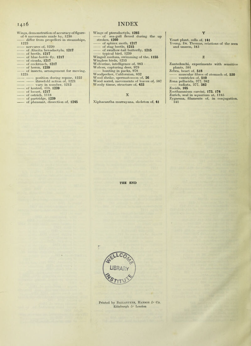 Wings, demonstration of accuracy of figure- of-8 movements made by, ) 230 differ from propellers in steamships, 1223 nervures of, 1220 of Alucita hexadactyla, 1217 of beetle, 1217 of blue-bottle fly, 1217 of cicada, 1217 of cockroach, 1217 of heron, 1239 of insects, arrangement for moving, 1225 —— position during repose, 1222 threefold action of. 1221 vary in number, 1213 of kestrel, 419, 1239 of locust, 1217 of ostrich, 1118 of partridge, 1239 of pheasant, dissection of, 1245 Wings of pterodactyls, 1293 of sea-gull flexed during the up strokes, 1260 of sphinx moth, 1217 of stag beetle, 1215 of swallow-tail butterfly, 1215 typical bird, 1239 Winged medusa, swimming of the, 1155 Wingless birds, 1253 Wolverine, intelligence of, 983 • Wolves, capturing deer, 979 hunting in packs, 978 Woodpecker, Californian, 832 Wood shrike, spermatozoon of, 26 Wood sorrel, movements of leaves of, 587 Woody tissue, structure of, 433 X Xiphacantha murrayana, skeleton of, 41 Y Yeast plant, cells of, 141 Young, Dr. Thomas, relations of the seen and unseen, 183 Z Zantedeschi, experiments with sensitive plants, 591 Zebra, heart of, 518 muscular fibres of stomach of, 530 ventricles of, 510 Zona pellucida, 377, 382 radiata, 377, 382 Zooids, 165 Zoothamnium carcini, 173, 174 Zurich, seal in aquarium at, 1185 Zygnema, filaments of, in conjugation, ' 141 THE END Printed by Ballantyne, Hanson 6= Co. Edinburgh dr= London