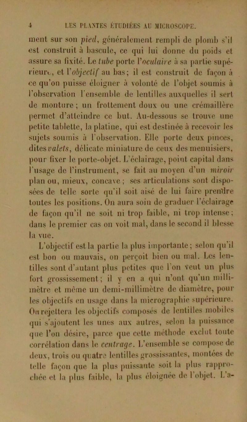 ment sur son pied, généralement rempli de plomb s’il est construit à bascule, ce qui lui donne du poids cl assure sa fixité. Le tube porte l'oculaire à sa partie supé- rieure, et Y objectif au bas; il est construit de façon à ce qu’on puisse éloigner à volonté de l’objet soumis à l’observation l'ensemble de lentilles auxquelles il sert de monture; un frottement doux ou une crémaillère permet d’atteindre ce but. Au-dessous se trouve une petite tablette, la platine, qui est destinée à recevoir les sujets soumis à l’observation. Elle porte deux pinces, dites valets, délicate miniature de ceux des menuisiers, pour fixer le porte-objet. L’éclairage, point capital dans l’usage de l’instrument, se fait au moyen d’un miroir plan ou, mieux, concave ; ses articulations sont dispo- sées de telle sorte qu’il soit aisé de lui faire prendre toutes les positions. On aura soin de graduer l’éclairage de façon qu’il ne soit ni trop faible, ni trop intense; dans le premier cas on voit mal, dans le second il blesse la vue. L’objectif est la partie la plus importante; selon qu’il est bon ou mauvais, on perçoit bien ou mal. Les len- tilles sont d’autant plus petites que Ion veut un plus fort grossissement ; il y en a qui n’ont qu’un milli- mètre et même un demi-millimètre de diamètre, pour les objectifs en usage dans la micrographie supérieure. On rejettera les objectifs composés de lentilles mobiles qui s’ajoutent les unes aux autres, selon la puissance que l’on désire, parce que celle méthode exclut toute corrélation dans le centrage. L’ensemble se compose de deux, trois ou quatre lentilles grossissantes, montées de telle façon que la plus puissante soit la plus rappro- chée et la plus faible, la plus éloignée de l’objet. L’a-