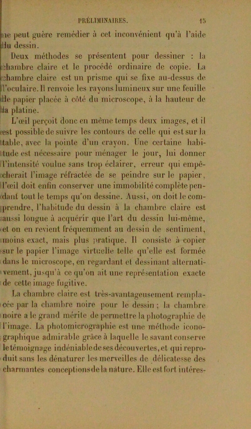 ne peut guère remédiera cet inconvénient qu’à l’aide !iu dessin. Deux méthodes se présentent pour dessiner : la ïhambre claire et le procédé ordinaire de copie. La chambre claire est un prisme qui se fixe au-dessus de l’oculaire. Il renvoie les rayons lumineux sur une feuille «i de papier placée à côté du microscope, à la hauteur de ia platine. L’œil perçoit donc en même temps deux images, et il cest possible de suivre les contours de celle qui est sur la table, avec la pointe d’un crayon. Une certaine habi- tude est nécessaire pour ménager le jour, lui donner l'intensité voulue sans trop éclairer, erreur qui empê- cherait l’image réfractée de se peindre sur le papier, l’œil doit enfin conserver une immobilité complète pen- dant tout le temps qu’on dessine. Aussi, on doit le com- prendre, l’habitude du dessin à la chambre claire est aussi longue à acquérir que l’art du dessin lui-même, • et on en revient fréquemment au dessin de sentiment, moins exact, mais plus pratique. Il consiste à copier sur le papier l’image virtuelle telle qu’elle est formée dans le microscope, en regardant et dessinant alternati- vement, jusqu’à cequ’ôn ait une représentation exacte de cette image fugitive. La chambre claire est très-avantageusement rempla- cée par la chambre noire pour le dessin; la chambre noire a le grand mérite de permettre la photographie de l’image. La ptiotomicrogràphie est une méthode icono- graphique admirable grâce à laquelle le savant conserve letémoignage indéniabledesesdécouvertes,et qui repro- duit sans les dénaturer les merveilles de délicatesse des charmantes conceptionsdela nature. Elle est fort intéres-