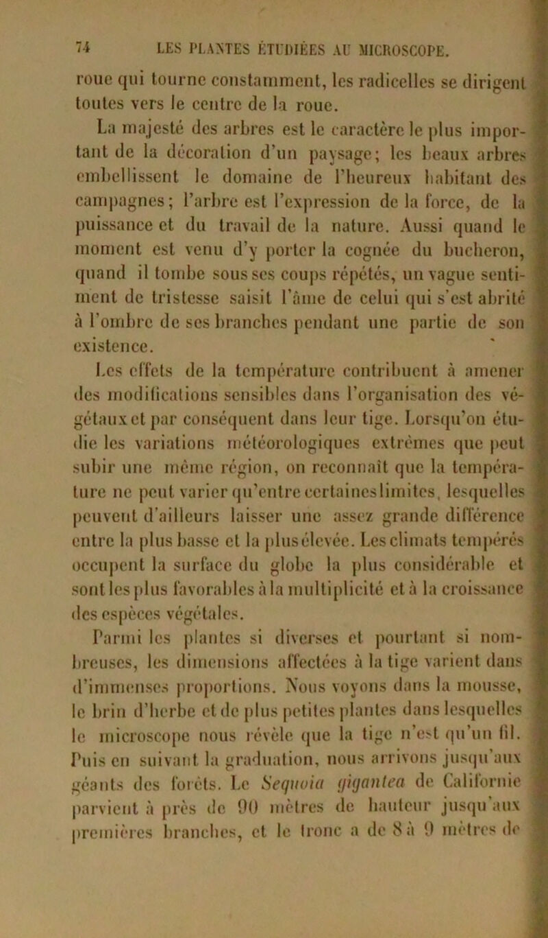 roue qui tourne constamment, les radicelles se dirigent toutes vers le centre de la roue. La majesté des arbres est le caractère le plus impor- tant de la décoration d’un paysage; les beaux arbres embellissent le domaine de l’heureux habitant des campagnes; l’arbre est l’expression de la force, de la puissance et du travail de la nature. Aussi quand le moment est venu d’y porter la cognée du bûcheron, quand il tombe sous ses coups répétés, un vague senti- ment de tristesse saisit l’âme de celui qui s’est abrité à l'ombre de ses branches pendant une partie de son existence. Les effets de la température contribuent à amener des modifications sensibles dans l’organisation des vé- gétaux et par conséquent dans leur tige. Lorsqu’on étu- die les variations météorologiques extrêmes que peut subir une même région, on reconnaît que la tempéra- ture ne peut varier qu’entre ccrtaineslimitcs, lesquelles peuvent d’ailleurs laisser une assez grande différence entre la plus basse et la plusélevée. Les climats tempérés occupent la surface du globe la plus considérable et sont les plus favorables à la multiplicité et à la croissance des espèces végétales. Parmi les plantes si diverses et pourtant si nom- breuses, les dimensions affectées à la tige varient dans d’immenses proportions. Nous voyons dans la mousse, le brin d’herbe et de plus petites plantes dans lesquelles le microscope nous révèle que la tige n’e:>l qu’un fil. Puis en suivant la graduation, nous arrivons jusqu aux géants des forets. Le Séquoia (ji(jantea de Californie parvient à près de 00 mètres de hauteur jusqu aux premières branches, et le tronc a de 8 a 0 mètres de