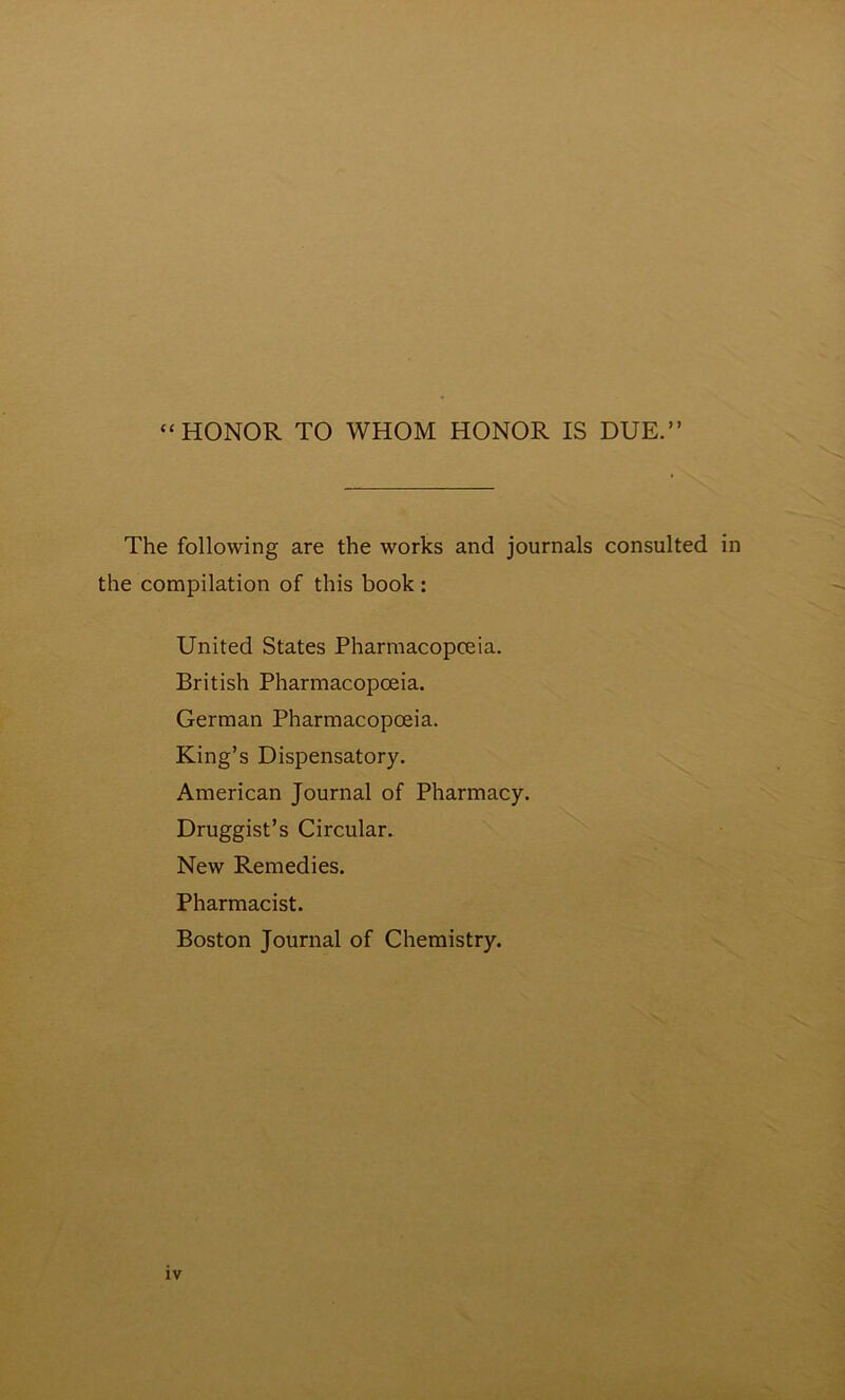 “HONOR TO WHOM HONOR IS DUE.” The following are the works and journals consulted in the compilation of this book: United States Pharmacopoeia. British Pharmacopoeia. German Pharmacopoeia. King’s Dispensatory. American Journal of Pharmacy. Druggist’s Circular. New Remedies. Pharmacist. Boston Journal of Chemistry.