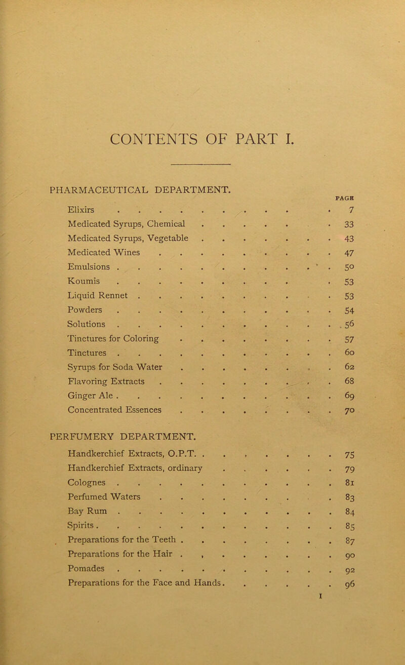 PHARMACEUTICAL DEPARTMENT. PAGE Elixirs *7 Medicated Syrups, Chemical -33 Medicated Syrups, Vegetable 43 Medicated Wines 47 Emulsions ‘ . 50 Koumis -S3 Liquid Rennet 53 Powders -54 Solutions .56 Tinctures for Coloring 57 Tinctures 60 Syrups for Soda Water . 62 Flavoring Extracts .68 Ginger Ale 69 Concentrated Essences 70 PERFUMERY DEPARTMENT. Handkerchief Extracts, O.P.T. ....... 75 Handkerchief Extracts, ordinary ...... 79 Colognes 81 Perfumed Waters 83 Bay Rum 84 Spirits 85 Preparations for the Teeth 87 Preparations for the Hair . 90 Pomades 92 Preparations for the Face and Hands 96 I