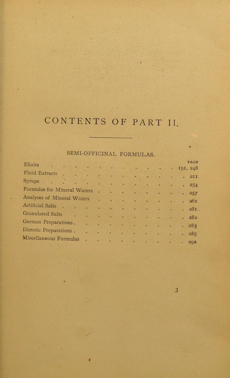 SEMI-OFFICINAL FORMULAS. Elixirs Fluid Extracts .... Syrups Formulas for Mineral Waters Analyses of Mineral Waters Artificial Salts . Granulated Salts German Preparations. Dietetic Preparations . Miscellaneous Formulas PAGE 191, 248 . 211 • 254 • 257 . 261 . 281 . 282 . 283 . 285 . 292