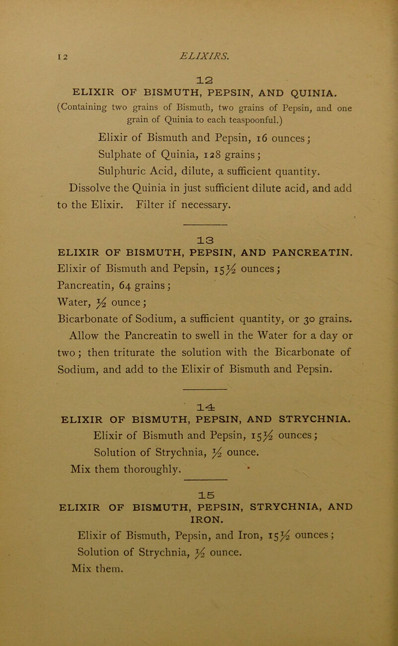 12 ELIXIR OF BISMUTH, PEPSIN, AND QUINIA. (Containing two grains of Bismuth, two grains of Pepsin, and one grain of Quinia to each teaspoonful.) Elixir of Bismuth and Pepsin, 16 ounces; Sulphate of Quinia, 128 grains; Sulphuric Acid, dilute, a sufficient quantity. Dissolve the Quinia in just sufficient dilute acid, and add to the Elixir. Filter if necessary. 13 ELIXIR OF BISMUTH, PEPSIN, AND PANCREATIN. Elixir of Bismuth and Pepsin, 15^ ounces; Pancreatin, 64 grains; Water, y2 ounce; Bicarbonate of Sodium, a sufficient quantity, or 30 grains. Allow the Pancreatin to swell in the Water for a day or two; then triturate the solution with the Bicarbonate of Sodium, and add to the Elixir of Bismuth and Pepsin. 14 ELIXIR OF BISMUTH, PEPSIN, AND STRYCHNIA. Elixir of Bismuth and Pepsin, 15^ ounces; Solution of Strychnia, ^ ounce. Mix them thoroughly. 15 ELIXIR OF BISMUTH, PEPSIN, STRYCHNIA, AND IRON. Elixir of Bismuth, Pepsin, and Iron, 15y ounces; Solution of Strychnia, y ounce. Mix them.