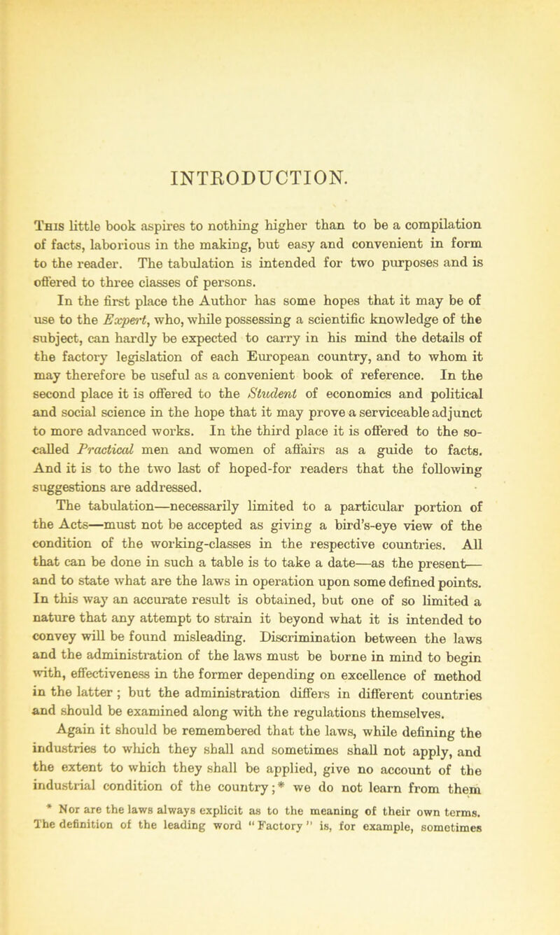 INTEODUCTION. This little book aspires to nothing higher than to be a compilation of facts, laborious in the making, but easy and convenient in form to the reader. The tabulation is intended for two purposes and is ofi'ered to three classes of persons. In the first place the Author has some hopes that it may be of use to the Expert, who, while possessing a scientific knowledge of the subject, can hardly be expected to carry in his mind the details of the factory legislation of each European country, and to whom it may therefore be useful as a convenient book of reference. In the second place it is offered to the Stitdent of economics and political and social science in the hope that it may prove a serviceable adjunct to more advanced works. In the third place it is offered to the so- caJJed Practical men and women of afiairs as a guide to facts. And it is to the two last of hoped-for readers that the following suggestions are addressed. The tabulation—necessarily limited to a particular portion of the Acts—must not be accepted as giving a bird’s-eye view of the condition of the working-classes in the respective countries. All that can be done in such a table is to take a date—as the present— and to state what are the laws in operation upon some defined points. In this way an accurate result is obtained, but one of so limited a nature that any attempt to strain it beyond what it is intended to convey wiU be found misleading. Discrimination between the laws and the administration of the laws must be borne in mind to begin with, effectiveness in the former depending on excellence of method in the latter; but the administration differs in different countries and should be examined along with the regulations themselves. Again it should be remembered that the laws, while defining the industries to wliich they shall and sometimes shall not apply, and the extent to which they shall be applied, give no account of the industrial condition of the country;* we do not learn from them * Nor are the laws always explicit as to the meaning of their own terms. The definition of the leading word “ Factory ” is, for example, sometimes