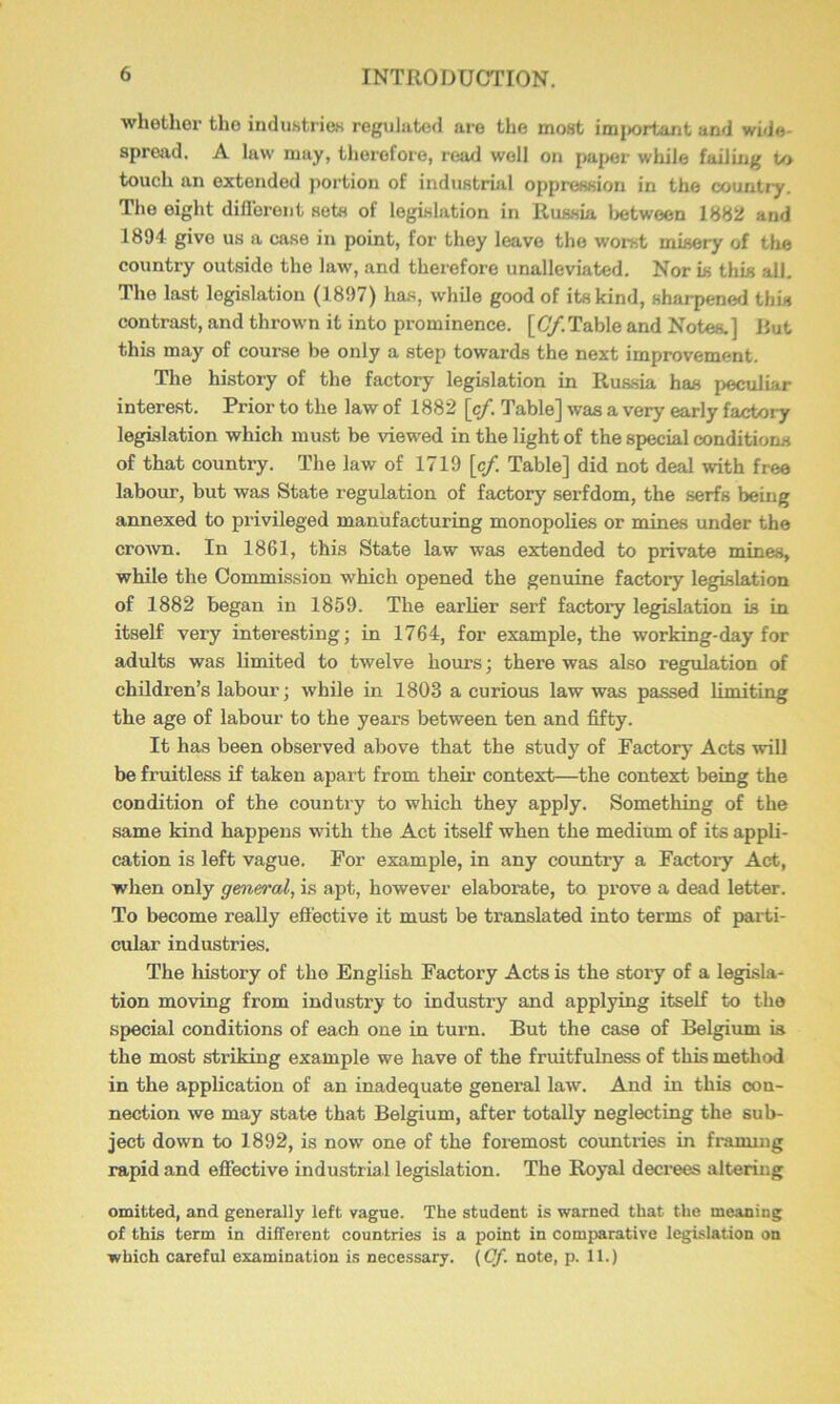 whothor tho industries reguluted are the most im{>ortant and wide- spread. A law may, therefore, read well on paper while failing to touch an extended jiortion of industrial oppression in the country. The eight diflerent sets of legislation in Russia lietween 1882 and 1894 give us a case in point, for they leave the worst misery of tlie country out.sido the law, and therefore unalleviated. Nor is this all. Tho last legislation (1897) has, while good of its kind, sharpenerl this contrast, and thrown it into prominence. [6/.Table and Notes.] Rut this may of course be only a step towards the next improvement. The history of the factory legislation in Russia has peculiar interest. Prior to the law of 1882 [c/. Table] was a very early factory legislation which must be viewed in the light of the special conditions of that country. The law of 1719 [cf. Table] did not deal with free labour, but was State regulation of factory serfdom, the serfs being annexed to privileged manufacturing monopolies or mines under the crown. In 1861, this State law was extended to private mines, while the Commission which opened the genuine factory legislation of 1882 began in 1859. The earlier serf factory legislation is in itself very interesting; in 1764, for example, the working-day for adults was limited to twelve hours; there was also regulation of children’s labour; while in 1803 a curious law was passed limiting the age of labour to the years between ten and fifty. It has been observed above that the study of Factory Acts will be fruitless if taken apart from their context—the context being the condition of the country to which they apply. Something of the same kind happens with the Act itself when the medium of its appli- cation is left vague. For example, in any country a Factoiy Act, when only general, is apt, however elaborate, to prove a dead letter. To become really effective it must be translated into terms of parti- cular industries. The history of tho English Factory Acts is the story of a legisla- tion moving from industry to industry and applying itself to tho special conditions of each one in turn. But the case of Belgium is the most striking example we have of the fruitfulness of this method in the application of an inadequate general law. And in this con- nection we may state that Belgium, after totally neglecting the sub- ject down to 1892, is now one of the foremost countries in framing rapid and effective industrial legislation. The Royal deci-ees altering omitted, and generally left vague. The student is warned that the meaning of this term in different countries is a point in comparative legislation on which careful examination is necessary. (Cf. note, p. 11.)