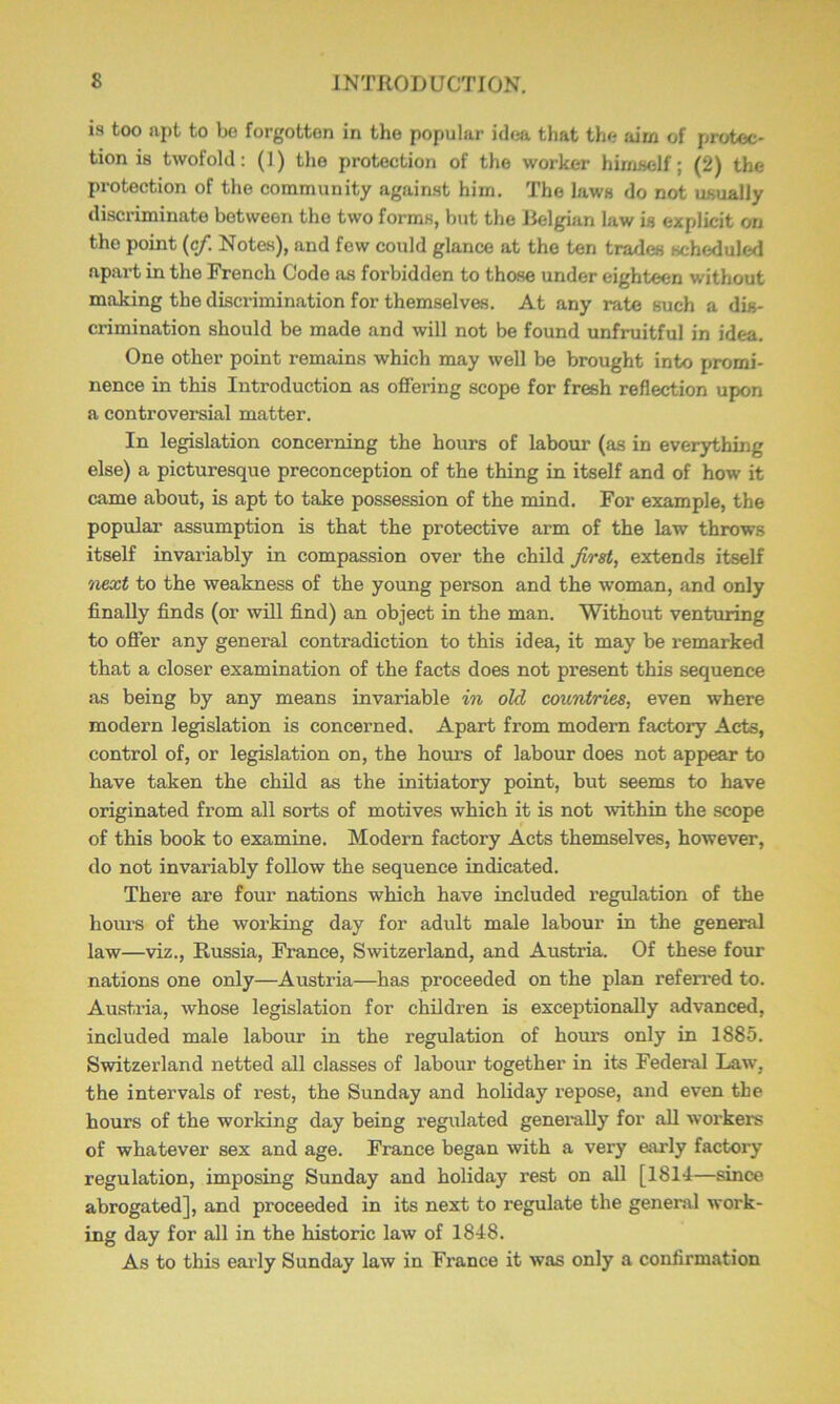 is too apt to be forgotten in the popular idea that the aim of protec- tion is twofold: (1) the protection of the worker himself; (2) the protection of the community against him. The laws do not usually discriminate between the two forms, but the lielgian law is explicit on the point (c/. Note.s), and few could glance at the ten trades scheduled apart in the French Code as forbidden to those under eighteen without making the discrimination for themselves. At any rate such a dis- crimination should be made and will not be found unfruitful in idea. One other point remains which may well be brought into promi- nence in this Introduction as offering scope for fresh reflection upon a controversial matter. In legislation concerning the hours of labour (as in everything else) a picturesque preconception of the thing in itself and of how it came about, is apt to take possession of the mind. For example, the popular assumption is that the protective arm of the law throws itself invai-iably in compassion over the child first, extends itself next to the weakness of the young person and the woman, and only finally finds (or will find) an object in the man. Without venturing to offer any general contradiction to this idea, it may be remarked that a closer examination of the facts does not present this sequence as being by any means invariable in old countries, even where modern legislation is concerned. Apart from modern factory Acts, control of, or legislation on, the hours of labour does not appear to have taken the child as the initiatory point, but seems to have originated from all sorts of motives which it is not within the scope of this book to examine. Modern factory Acts themselves, however, do not invariably follow the sequence indicated. There are four nations which have included regulation of the hours of the working day for adult male labour in the general law—viz., Russia, France, Switzerland, and Austria. Of these four nations one only—Austria—has proceeded on the plan referred to. Austria, whose legislation for children is exceptionally advanced, included male labour in the regulation of hours only in 1885. Switzerland netted all classes of labour together in its Federal Law, the intervals of rest, the Sunday and holiday repose, and even the hours of the working day being regulated generally for aU workers of whatever sex and age. France began with a very early factory regulation, imposing Sunday and holiday rest on all [1814—since abrogated], and proceeded in its next to regulate the general work- ing day for all in the historic law of 1848. As to this eai'ly Sunday law in France it was only a confirmation