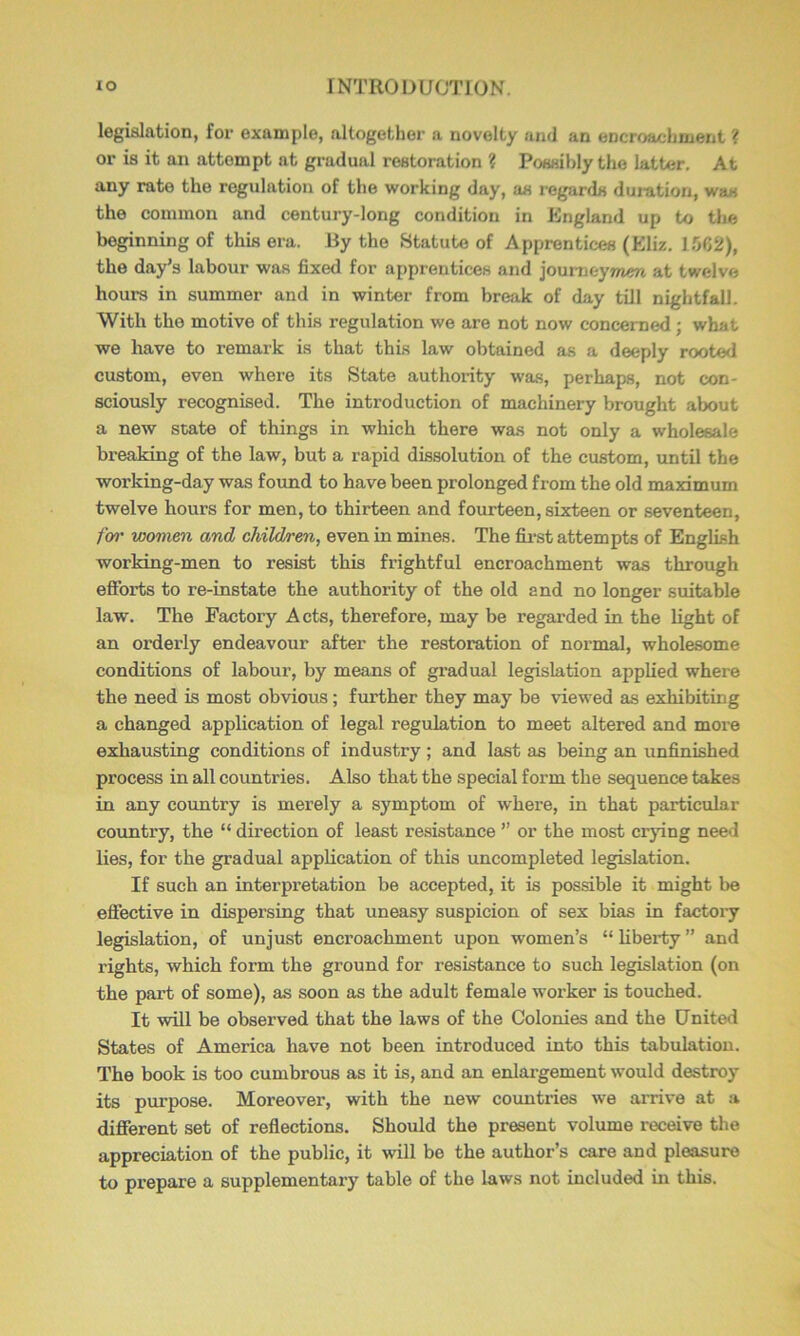 legislation, for example, altogether a novelty and an encroachment ? or is it an attempt at gradual restoration ? Possibly the latter. At any rate the regulation of the working day, as regards duration, was the common and century-long condition in England up to the beginning of this era. Ry the Statute of Apprentices (Eliz. 1.062), the day’s labour was fixed for apprentices and joumeyTnijn at twelve hours in summer and in winter from break of day till nightfall. With the motive of this regulation we are not now concerned; what we have to remark is that this law obtained as a deeply rooted custom, even where its State authority was, perhaps, not con- sciously recognised. The introduction of machinery brought about a new state of things in which there was not only a wholesale breaking of the law, but a rapid dissolution of the custom, until the working-day was found to have been prolonged from the old maximum twelve hours for men, to thirteen and fourteen, sixteen or seventeen, fw wovien and child/ren, even in mines. The first attempts of English working-men to resist this frightful encroachment was through efforts to re-instate the authority of the old and no longer suitable law. The Factory Acts, therefore, may be regarded in the light of an orderly endeavour after the restoration of normal, wholesome conditions of labour, by means of gradual legislation applied where the need is most obvious; further they may be viewed as exhibiting a changed application of legal regulation to meet altered and more exhausting conditions of industry; and last as being an unfinished process in all countries. Also that the special form the sequence takes in any country is merely a symptom of where, in that particular country, the “ direction of least resistance ” or the most crying need lies, for the gradual application of this uncompleted legislation. If such an interpretation be accepted, it is possible it might be effective in dispersing that uneasy suspicion of sex bias in factory legislation, of unjust encroachment upon women’s “ liberty ” and rights, which form the ground for resistance to such legislation (on the pai’t of some), as soon as the adult female worker is touched. It will be observed that the laws of the Colonies and the United States of America have not been introduced into this tabulation. The book is too cumbrous as it is, and an enlai-gement would destroy its purpose. Moreover, with the new countries we amve at a different set of reflections. Should the present volume receive the appreciation of the public, it will be the author’s care and pleasure to prepare a supplementary table of the laws not included in this.