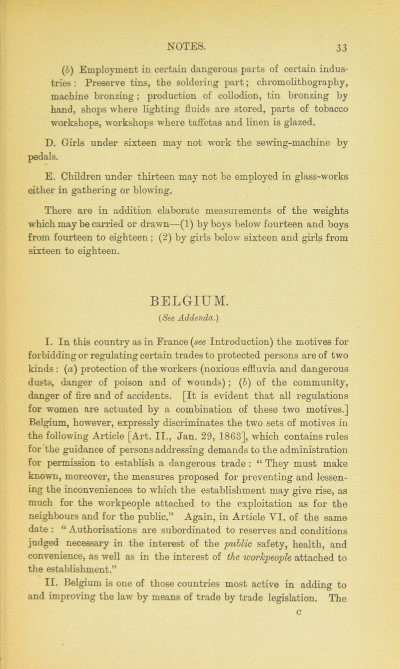 (6) Employment in certain dangerous parts of certain indus- tries : Preserve tins, the soldering part; chromolithography, machine bronzing; production of collodion, tin bronzing by hand, shops where lighting fluids are stored, parts of tobacco workshops, workshops where tafl'etas and linen is glazed. D. Girls under sixteen may not work the semng-machine by pedals. E. Children under thiiteen may not be employed in glass-works either in gathering or blowing. There are in addition elaborate measurements of the weights which may be carried or drawn—(1) by boys below fourteen and boys from fourteen to eighteen; (2) by girls below sixteen and girls from sixteen to eighteen. BELGIUM. {/See Addenda.) I. In this country as in France {see Introduction) the motives for forbidding or regulating certain trades to protected persons are of two kinds : (a) protection of the workers (noxious efiluvia and dangerous dusts, danger of poison and of wounds); (6) of the community, danger of fire and of accidents. [It is evident that all regulations for women are actuated by a combination of these two motives.] Belgium, however, expressly discriminates the two sets of motives in the following Article [Art. II., Jan. 29, 1863], which contains rules for the guidance of persons addressing demands to the administration for permission to establish a dangerous trade : “ They must make known, moreover, the measures proposed for preventing and lessen- ing the inconveniences to which the establishment may give rise, as much for the workpeople attached to the exploitation as for the neighbours and for the public.” Again, in Article VI. of the same date ; “ Authorisations are subordinated to reserves and conditions judged necessary in the interest of the 2mhlic safety, health, and convenience, as well as in the interest of the workpeople attached to the establishment.” II. Belgium is one of those countries most active in adding to and improving the law by means of trade by ti’ade legislation. The c I