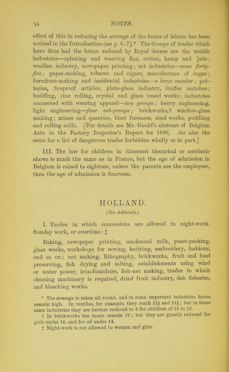 eil’ect of this in reducing the average of tiie hours of labour has l>een noticed in the Introduction (see p. C>-7).* The Croups of tra/les which have thus had the hours reduced by Iloyal decree are the textile industries—spinning and weaving flax, cotton, hemp and jute; woollen industry, newspaper printing; art industries—some forty- jive ; paper-making, tobacco and cigars, manufacture of sugar; furniture-making and incidental industries—a Utrye number; jK)t- teries, fireproof articles, plate-glass industry, lucifer matches; building, zinc rolling, crystal and glass vessel works; industries connected with wearing apparel—two groups; heavy engineering, light engineering—four sub-groups; brickworks,t window-glass making; mines and quarries, blast furnaces, steel works, puddling and rolling mills. [For details see Mr. Gould’s abstract of Belgium Acts in the Factory Inspector’s Report for 1896. See also the same for a list of dangerous trades forbidden wholly or in part.] III. The law for children in itinerant theatrical or acrobatic shows is much the same as in France, but the age of admission in Belgium is raised to eighteen, unless the parents are the employers, then the age of admission is fourteen. HOLLAND. (See Addenda.) I. Trades in which concessions are allowed in night-work. Sunday work, or overtime: Baking, newspaper printing, condensed milk, yeast-packing, glass works, workshops for sewing, knitting, embroidery, fashions, and so on; net making, lithography, brickworks, fruit and food preserving, fish drying and salting, establishments using wind or water power, iron-foundries, fish-net making, trades in which cleaning machinery is required, dried fruit industry, dab fisheries, and bleaching works. * The average is taken all round, and in some important industries hours remain high. In textiles, for example, they reach llj and llj; but in these same industries they are further reduced to 6 for children of 12 to 13. •f In brickworks the hours remain 12 ; but they are greatly reduced for girls under 16, and for all under 14. X Night-work is not allowed to women and girls.