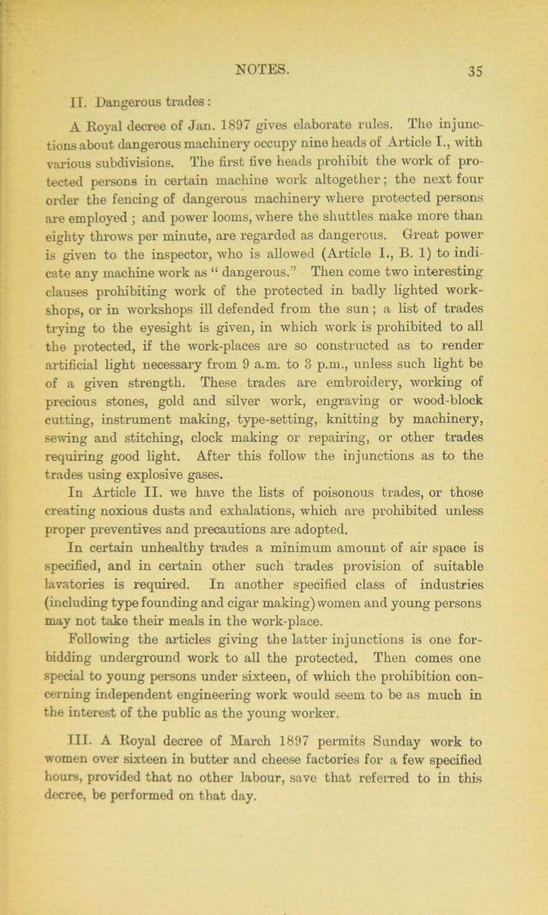 II. Dangerous trades: A Royal decree of Jan. 1897 gives elaborate rules. The injunc- tions about dangerous machinery occupy nine heads of Article I., with various subdivisions. The fii-st five heads prohibit the work of pro- tected pei-sons in certain machine work altogether; the next four order the fencing of dangerous machinery where protected persons are employed ; and power looms, where the shuttles make more than eighty throws per minute, are regarded as dangerous. Great power is given to the inspector, who is allowed (Article I., B. 1) to indi- cate any machine work as “ dangerous.” Then come two interesting clauses prohibiting work of the protected in badly lighted work- shops, or in workshops ill defended from the sun; a list of trades trying to the eyesight is given, in which work is prohibited to all the protected, if the work-places are so constructed as to render artificial light necessai-y from 9 a.m. to 8 p.m., unless such light be of a given strength. These trades are embroidery, working of precious stones, gold and silver work, engraving or wood-block cutting, instrument making, type-setting, knitting by machinery, sewing and stitching, clock making or repairing, or other trades requiring good light. After this follow the injunctions as to the trades using explosive gases. In Article II. we have the lists of poisonous trades, or those creating noxious dusts and exhalations, which are prohibited unless proper preventives and precautions are adopted. In certain unhealthy trades a minimum amount of air space is specified, and in certain other such trades provision of suitable lavatories is required. In another specified class of industries (including type founding and cigar making) women and young persons may not take their meals in the work-place. Following the articles giving the latter injunctions is one for- bidding underground work to all the protected. Then comes one special to young persons under sixteen, of which the prohibition con- cerning independent engineering work would seem to be as much in the interest of the public as the young worker. III. A Royal decree of March 1897 permits Sunday work to women over sixteen in butter and cheese factories for a few specified hours, provided that no other labour, save that refeiTed to in this decree, be performed on that day.