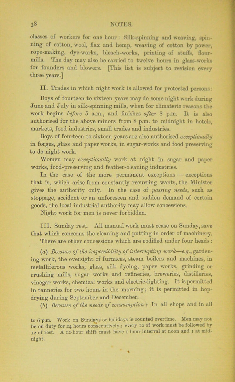 classes of workers for one hour: Silk-spinning and weaving, spin- ning of cotton, wool, flax and hemp, weaving of cotton by power, rope-making, dye-works, Ideach-works, printing of stuffs, flour- mills. The day may also be carried to twelve hours in glass-works for founders and blowers. [This last is subject to revision evej-y throe years.] II. Trades in which night work is allowed for protected persons: Boys of fourteen to sixteen years may do some night work during June and July in silk-spinning mills, when for climateric reasons the work begins hefcn'e 5 a.m., and finishes a/ier 8 p.m. It is also authorised for the above minors from 8 p.m. to midnight in hotels, markets, food industries, small trades and industries. Boys of fourteen to sixteen years are also authorised exceptionaily in forges, glass and paper works, in sugar-works and food preserving to do night work. Women may exceptionally work at night in sugar and paper works, food-preserving and feather-cleaning industries. In the case of the more permanent exceptions — exceptions that is, which arise from constantly recurring wants, the ISIinister gives the authority only. In the case of passing needs, such as stoppage, accident or an unforeseen and sudden demand of certain goods, the local industrial authority may allow concessions. Night work for men is never forbidden. III. Sunday rest. All manual work must cease on Sunday, save that which concerns the cleaning and putting in order of machinery. There are other concessions which are codified under four heads : (n) Because of the im2}ossibility of intei'rupting work—e.^., garden- ing work, the oversight of furnaces, steam boilei’s and machines, in metalliferous works, glass, silk dyeing, paper works, gi-inding or crushing mills, sugar works and refineries, breweries, distilleries, vinegar woi’ks, chemical works and electric-lighting. It is permitted in tanneries for two hours in the morning; it is permitted in hop- di7ing during September and December. (6) Because of the needs of consunijition : In all shops and in all to 6 p.m. Work on Sund^'s or holidays is counted overtime. Men may not be on duty for 24 hours consecutively ; every 12 of work must be followed by 12 of rest. A 12-hour shift must have i hour interval at noon and i at mid- night.