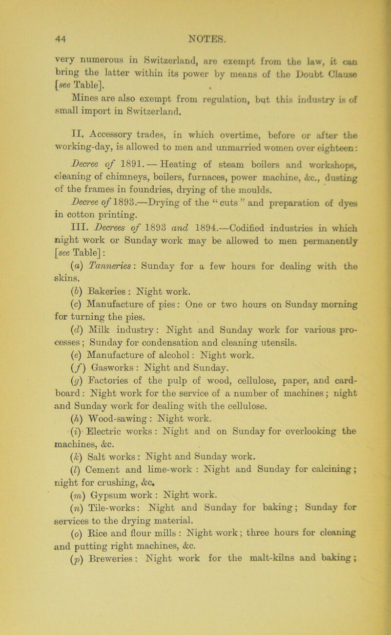 very numerous in Switzerland, are exempt from the law, it can bring the latter within its power by means of the Doubt Clause [see Table]. Mines are also exempt from regulation, but this industry is of small import in Switzerland. II. Accessory trades, in which overtime, before or after the working-day, is allowed to men and unmarried women over eighteen: Decree of 1891. — Heating of steam boilers and workshops, cleaning of chimneys, boilers, furnaces, power machine, <tc., dusting of the frames in foundries, drying of the moulds. Dea-ee o/1893.—Drying of the “cuts ” and preparation of dyes in cotton printing. III. Deo'ees of 1893 and 1894.—Codified industries in which night work or Sunday work may be allowed to men permanently [see Table]: (а) Tanneries: Sunday for a few hours for dealing with the skins. (б) Bakeries : Night work. (c) Manufacture of pies: One or two hours on Sunday morning for turning the pies. (d) Milk industiy: Night and Sunday work for various pro- cesses ; Sunday for condensation and cleaning utensils. (e) Manufacture of alcohol: Night work. {/) Gasworks : Night and Sunday. (ff) Factories of the pulp of wood, cellulose, paper, and card- board : Night work for the service of a number of machines; night and Sunday work for dealing with the ceUulose. (A) Wood-sawing : Night work. (i)' Electric works : Night and on Sunday for overlooking the machines, &c. (A) Salt works : Night and Sunday work. (1) Cement and hme-work : Night and Sunday for calcining; night for crushing, &c, {m) Gypsum work : Night work. (n) Tile-works: Night and Sunday for baking; Sunday for services to the drying material. (o) Bice and flour mills : Night work; three hours for cleaning and putting right machines, &c. (p) Breweries: Night work for the malt-kilns and baking;