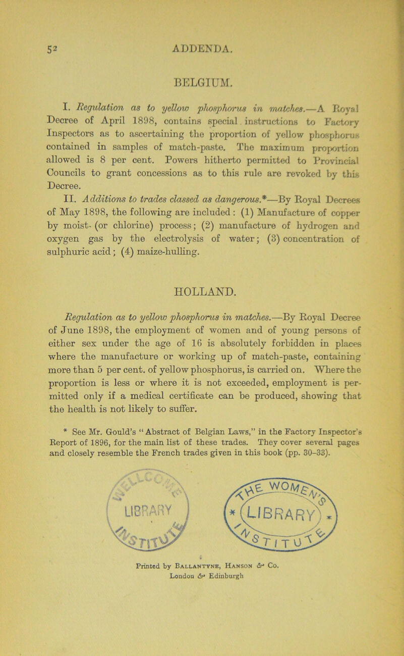 BELGIUM. I. Regulation as to yellov) phosphorus in matches.—A B/jyal Decree of April 1898, contains special instructions to Factory Inspectors as to a.scertaining the proportion of yellow phosphorus contained in samples of match-paste. The maximum proportion allowed is 8 per cent. Powers hitherto permitted to Provincial Councils to grant concessions as to this rule are revoked by tbig Decree. II. Additions to Wades classed as dangerous.*—By Royal Decrees of May 1898, the following are included : (1) Manufacture of copper by moist- (or chlorine) process; (2) manufacture of hydrogen and oxygen gas by the electrolysis of water; (3) concentration of sulphuric acid; (4) maize-huUing. HOLLAND. Regulation as to yellow phosphorus in matches.—By Royal Decree of June 1898, the employment of women and of young persons of either sex under the age of 16 is absolutely forbidden in places where the manufacture or working up of match-paste, containing more than 5 per cent, of yellow phosphorus, is carried on. Where the proportion is less or where it is not exceeded, employment is per- mitted only if a medical certificate can be produced, showing that the health is not likely to sufier. * See Mr. Gould’s “ Abstract of Belgian Laws,” in the Factory Inspector’s Report of 1896, for the main list of these trades. They cover several pages and closely resemble the French trades given in this book (pp. 30-33). Printed by Ballantynk, Hanson &• Co. X.ondon dr* Edinburgh