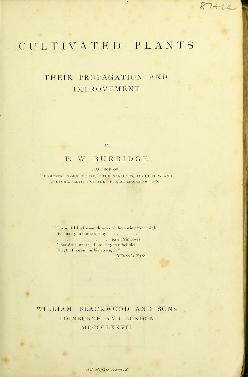 THIUR PROPAGATION AND IMPROVEMENT HV F. W. B U R B 1 D G E . AlTHOR OF ‘noMESTEC KLORICL'LTURE,’ ‘ THE NARCISSUS, ITS HISTORY AND CUI/rURR,’ EDITOR OF THE ‘ FI.ORAl. MAGAZINE,’ F.TC. 1 would I had some dowers o’ the spring that might l>ecome your time of day ; . . . . pale Primroses, 'That die unmarried ere they can behold Brigiit Phnebus in his strength.” — Winters Tale. WILLIAM BLACKWOOD AND SONS EDINBURGH AND LONDON MDCCCT.XXVT [ % -I ll Rights rcser7>ed