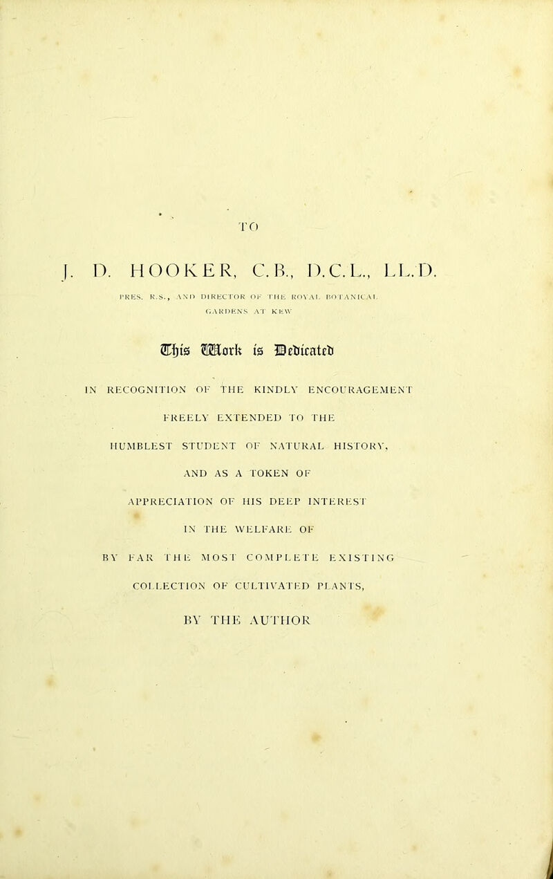 TO j. D. HOOKER, C. R, O.C.L., LL.D. i'KKS. K.S., AND DIKliCroK Ol' IHI'. ROVAI. HniANICAI, (iAKHKN-S A'r KliW 3Ef)i0 TOork ts ©eUirateli IN RECOGNITION Ol- THE KINDLY ENCOURAGEMENT EREELV EXTENDED I'O IHE HUMBLEST STUDENT OE NATURAL HISTORY, AND AS A TOKEN OF Al’BREClATlON OF HIS DEER INTERESI IN THE WELFARF: OF BY FAR rmc MOST C O M I> I, E I'E EXISIING COLLECTION OF CULTI\'ATED BLANTS, BY TllK AUTHOR