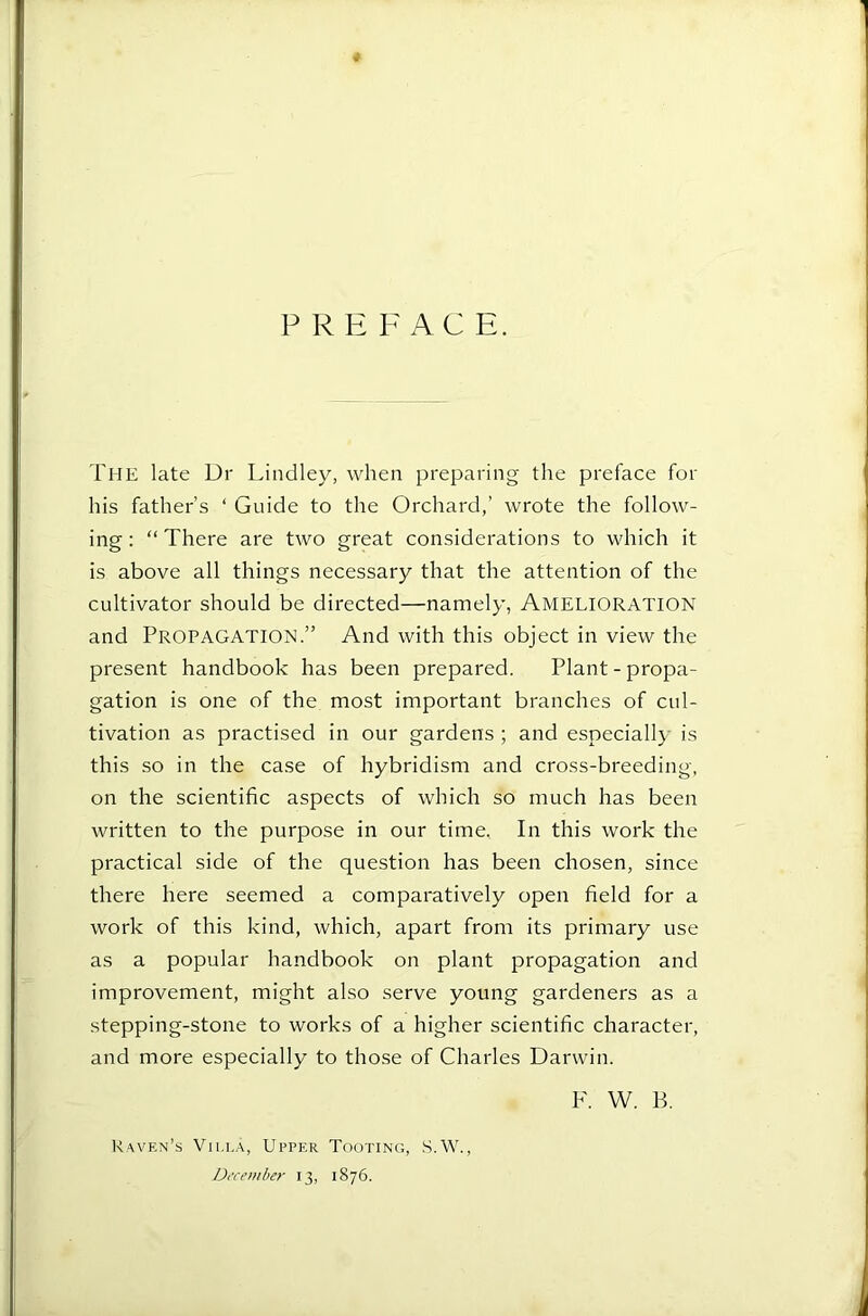 P R E F A C E. The late Dr Lindley, when preparing the preface for his father’s ‘ Guide to the Orchard,’ wrote the follow- ing : “ There are two great considerations to which it is above all things necessary that the attention of the cultivator should be directed—namely, AMELIORATION and Propagation.” And with this object in view the present handbook has been prepared. Plant - propa- gation is one of the most important branches of cul- tivation as practised in our gardens ; and especially is this so in the case of hybridism and cross-breeding, on the scientific aspects of which so much has been written to the purpose in our time. In this work the practical side of the question has been chosen, since there here seemed a comparatively open field for a work of this kind, which, apart from its primary use as a popular handbook on plant propagation and improvement, might also serve young gardeners as a stepping-stone to works of a higher scientific character, and more especially to those of Charles Darwin. F. 'W. B. Raven’s Villa, Upper Tooting, .S.W., Dt-cember 13, 1876.