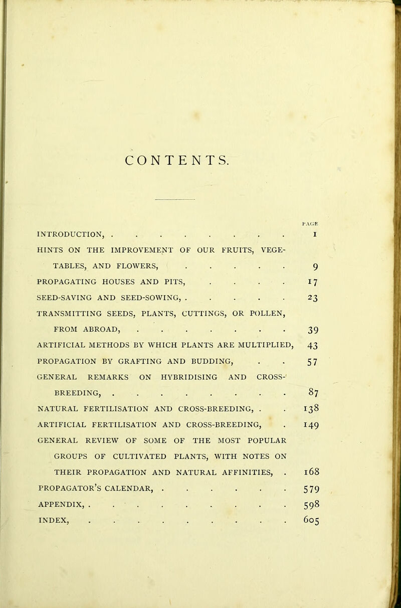 CONTENTS. I’A(;e INTRODUCTION, ........ I HINTS ON THE IMPROVEMENT OF OUR FRUITS, VEGE- TABLES, AND FLOWERS, ..... 9 PROPAGATING HOUSES AND PITS, . . . . SEED-SAVING AND SEED-SOWING, ..... 23 TRANSMITTING SEEDS, PLANTS, CUTTINGS, OR POLLEN, FROM ABROAD, 39 ARTIFICIAL METHODS BV WHICH PLANTS ARE MULTIPLIED, 43 PROPAGATION BY GRAFTING AND BUDDING, . . 57 GENERAL REMARKS ON HYBRIDISING AND CROSS-' BREEDING, ........ 87 NATURAL FERTILISATION AND CROSS-BREEDING, . . 138 ARTIFICIAL FERTILISATION AND CROSS-BREEDING, . 149 GENERAL REVIEW OF SOME OF THE MOST POPULAR GROUPS OF CULTIVATED PLANTS, WITH NOTES ON THEIR PROPAGATION AND NATURAL AFFINITIES, . 168 propagator’s calendar, 579 APPENDIX, 598 605 INDEX,