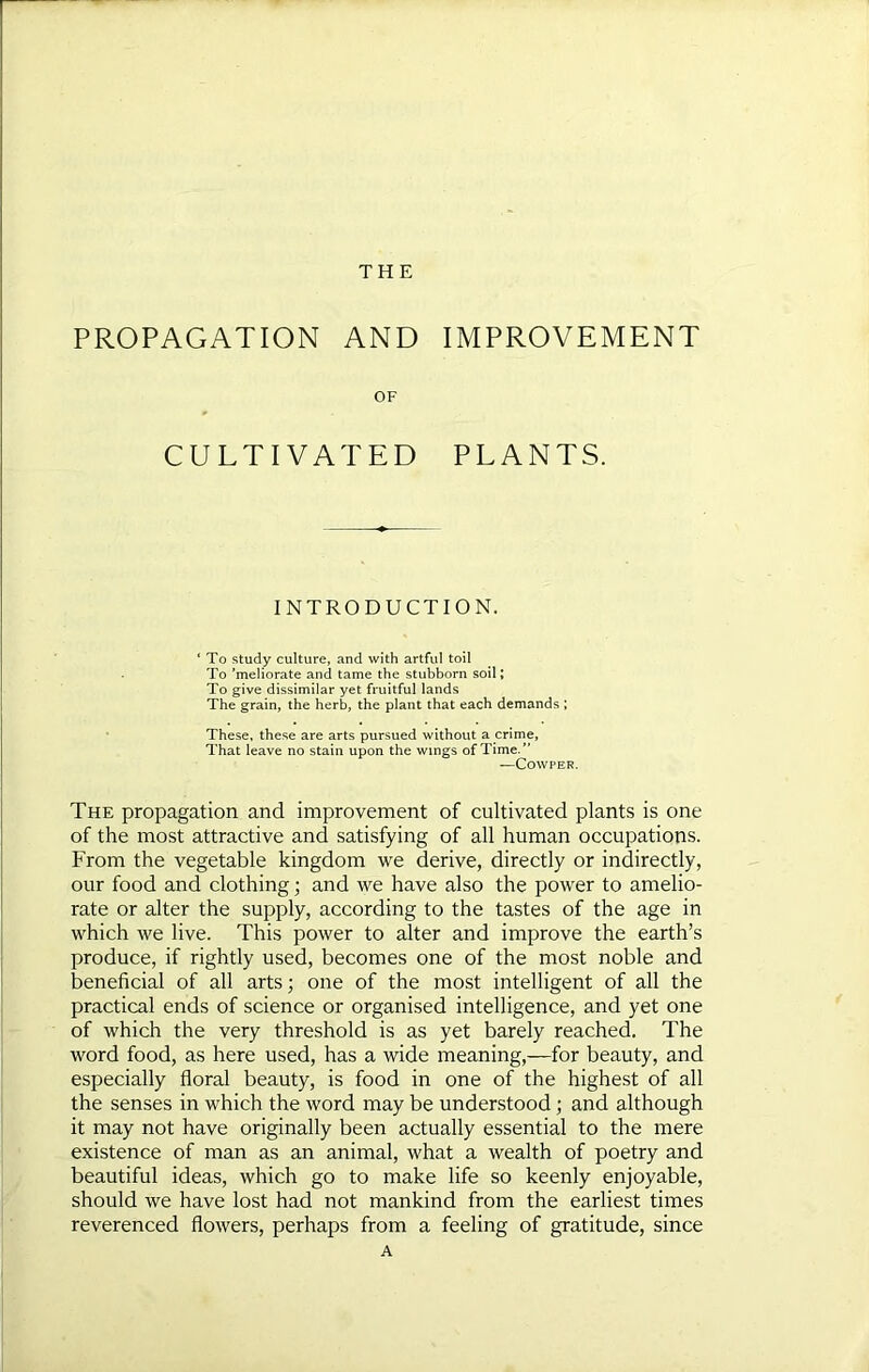 THE PROPAGATION AND IMPROVEMENT OF CULTIVATED PLANTS. INTRODUCTION. To study culture, and with artful toil To ’meliorate and tame the stubborn soil; To give dissimilar yet fruitful lands The grain, the herb, the plant that each demands ; These, these are arts pursued without a crime. That leave no stain upon the wings of Time.” —COWPER. The propagation and improvement of cultivated plants is one of the most attractive and satisfying of all human occupations. From the vegetable kingdom we derive, directly or indirectly, our food and clothing; and we have also the power to amelio- rate or alter the supply, according to the tastes of the age in which we live. This power to alter and improve the earth’s produce, if rightly used, becomes one of the most noble and beneficial of all arts; one of the most intelligent of all the practical ends of science or organised intelligence, and yet one of which the very threshold is as yet barely reached. The word food, as here used, has a wide meaning,—for beauty, and especially floral beauty, is food in one of the highest of all the senses in which the word may be understood; and although it may not have originally been actually essential to the mere existence of man as an animal, what a wealth of poetry and beautiful ideas, which go to make life so keenly enjoyable, should we have lost had not mankind from the earliest times reverenced flowers, perhaps from a feeling of gratitude, since A