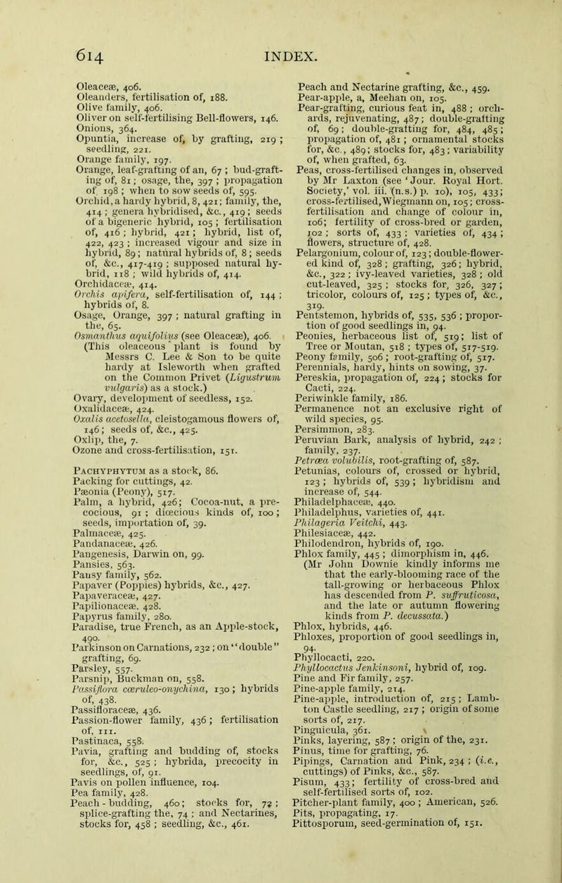 Oleaceae, 406. Oleanders, fertilisation of, 188. Olive family, 406. Oliver on self-fertilising Bell-flowers, 146. Onions, 364. Opuntia, increase of, by grafting, 219 ; seedling, 221. Orange family, 197. Orange, leaf-grafting of an, 67 ; bud-graft- ing of, 81; osage, the, 397 ; propagation of 198 ; when to sow seeds of, 595. Orchid, a hardy hybrid, 8,421; family, the, 414 ; genera hybridised, &e., 419: seeds of a bigeneric hybrid, 105 ; fertilisation of, 416 ; hybrid, 421; hybrid, list of, 422, 423 ; increased vigour and size in hybrid, 89; natural hybrids of, 8; seeds of, &c., 417-419 ; supposed natural hy- brid, 118 : wild hybrids of, 414. Orchklacese, 414. Orchis apifira, self-fertilisation of, 144 ; hybrids of, 8. Osage, Orange, 397 ; natural grafting in the, 65. Osmantims aquifolius (see Oleacese), 406. (This oleaceous' jilant is found by Messrs C. Lee & Son to be quite hardy at Isleworth when grafted on the Common Privet (Ligustrum, vulgaris) as a stock.) Ovary, development of seedless, 152. Oxalidacese, 424. Oxalis acetosella, clelstogamous flowers of, 146; seeds of, &c., 425. Oxlip, the, 7. Ozone and cross-fertilisation, 151. Pachvphytum as a stock, 86. Packing for cuttings, 42. Paeonia (Peony), 517. Palm, a hybrid, 426; Cocoa-nut, a pre- cocious, 91 ; dioecious kinds of, 100; seeds, importation of, 39. Palmacese, 425. Pandanacea;, 426. Pangenesis, Darwin on, 99. Pansies, 563. Pansy family, 562. Papaver (Poppies) hybrids, &c., 427. Papaveraeeaj, 427. Papilionaceae, 428. Papyrus family, 280. Paradise, true French, as an Apple-stock, 490. Parkinson on Carnations, 232; on “ double ” grafting, 69. Parsley, 557. Parsnip, Buekman on, 558. I’ussijlora cceruleo-onychina, 130 ; hybrids of, 438. Passifloracese, 436. Passion-flower family, 436; fertilisation of. III. Pastinaca, 558. Pavia, grafting and budding of, stocks for, &e., 525 : hybrida, precocity in seedlings, of, 91, Pavis on pollen influence, 104. Pea family, 428. Peach - budding, 460; stocks for, 72 ; siilice-grafting the, 74 ; and Nectarines, stocks for, 458 : seedling, &c., 461. Peach and Nectarine grafting, &c., 459. Pear-apple, a, Meehan on, 105. Pear-grafting, curious feat in, 488 ; orch- ards, rejuvenating, 487; double-grafting of, 69; double-grafting for, 484, 485; propagation of, 481; ornamental stocks for, &c., 489: stocks for, 483; variability of, when grafted, 63. Peas, cross-fertilised changes in, observed by Mr Laxton (see ‘Jour. Royal Hort. Society,’vol. iii. (n.s.) p. 10), 105, 433; cross-fertilised,Wiegmann on, 105; cross- fertilisation and change of colour in, 106: fertility of cross-bred or garden, 102 : sorts of, 433 ; varieties of, 434 ; flowers, structure of, 428. Pelargonium, colour of, 123; double-flower- ed kind of, 328 ; grafting, 326; hybrid, &c., 322; ivy-leaved varieties, 328; old cut-leaved, 325 : stocks for, 326, 327; tricolor, colours of, 125; types of, Ac., 319- Pentstemon, hybrids of, 535, 536 ; propor- tion of good seedlings in, 94. Peonies, herbaceous list of) 519: list of Tree or Moutan, 518 ; types of, 517-519. Peony family, 506; root-grafting of, 517. Perennials, hardy, hints on sowing, 37. Pereskia, propagation of, 224; stocks for Cacti, 224. Periwinkle family, 186. Permanence not an exclusive right of wild species, 95. Persimmon, 283. Peruvian Bark, analysis of hybrid, 242 : family, 237. Petrcea volubilis, root-grafting of, 587. Petunias, colours of, crossed or hybrid, 123 ; hybrids of, 539; hybridism and increase of, 544. Philadelphaceie, 440. Philadelphus, varieties of, 441. Phllageria Veitchi, 443. Philesiaceae, 442. Philodendron, hybrids of, 190. Phlox family, 445 ; dimorphism in, 446. (Mr John Downie kindly informs me that the early-blooming race of the tall-growing or herbaceous Phlox has descended from P. suffruticosa, and the late or autumn flowering kinds from P. decussata.) Phlox, hybrids, 446. Phloxes, proportion of good seedlings in, 94. Phyllocacti, 220. Phyllocactus Jenkinsoni, hybrid of, 109. Pine and Fir family, 257. Pine-ajiple family, 214. Pine-apple, introduction of, 215 ; Lamb- ton Castle seedling, 217 ; origin of some sorts of, 217. Pinguicula, 361. > Pinks, layering, 587 ; origin of the, 231. Pinus, time for grafting, 76. Pipings, Carnation and Pink, 234 ; (i.e., cuttings) of Pinks, &c., 587. Pisum, 433; fertility of cross-bred and self-fertilised sorts of, 102. Pitcher-plant family, 400 ; American, 526. Pits, propagating, 17. Pittosporum, seed-germination of, 151.