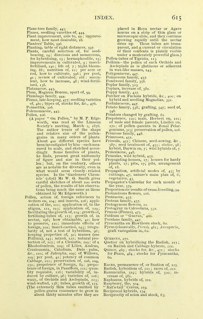 Plane-tree family, 443. Planes, seedling varieties of, 444. Plant improvement, aids to, 10 : improve- ment, liow most desirable, 16. Planters’ Table, 596. Planting, table of right distances, 597. Plants, careful selection of, for seed- bearing, 14; dicecious and monoecious, for hybridising, 15; hermaphrodite, 15; imjn’ovements in cultivated, 9 ; insect- fertilised, 140; life of, 7; night-bloom- ing, 88; nutrition of, 12; i^er acre or rod, how to cultivate, 596; per jiost, 41 ; review of cultivated, 168 ; succu- lent, how to increase, 48; wind-fertil- ised, 138. Platanaceae, 443. Plum, Magnum Bonum, sport of, 99. Plumbago family, 444. Plums, late-keeping, 477; seedling varieties of, 480; types of, stocks for, (Stc., 476. Poinsettia, 306. Polemoniaceaj, 445. Pollen, 106. (A paper “ On Pollen,” by M. P. Edge- worth, was read at the Liniieaii Society’s meeting, March 2, 1876. The author treats of the shape and relative size of the pollen- grains in many orders of x»lants. About 400 ditferent species have been investigated by him—each mea- sured to scale, and sketched accor- dingly. Some families of plants, he finds, i)resent great uniformity of figure and size in their pol- len ; but, on the contrary, others are as notable for diversity, even in what would seem closely - related species. In the ‘Gardeners’ Chron- icle’ (1876) Mr W. G. Smith gives careful sketches of about 100 sorts of pollen, the results of his observa- tions being much the same as those obtained by Mr Edgeworth.) Pollen, action of. foreign references to writers on, 104; and insects, 106; ap])li- cation of the, iii; application of, to tlie stigma, III, 113; application of, 129; facilitating the growth of, 114; growth of, fertilising-tubes of, 113; growth of, in nectar, 196; how obtainable, 42; how to preserve, no; immediate effects of foreign, 102; insect-carried, 143; irregu- larity of, not a test of hybridism, 96; keeping properties of, 50; masses (see Pollinia), 143; mixed, 127; natural pro- tection of, 107; of a Clematis, 109; of a Rhododendron, 109; of Lilies, Azaleas, Cei’atozamia, Caladium, Date - palm, &c., no; of Jatropha, 109; of Willows, 109; per post, 42; x>otency of common Cabbage, 211; preservation of, 106, 109, 151; prepotence of foreign, 89; prepo- tence of foreign, in Passiflora, m; quan- tity requisite, n6; variability of, in- duced by culture, 96; varieties of, jo6; waxy, of Orchids and Asclepiads, 113; wind-wafted, 138; tubes, growth of, 115. (The extremely thin tubes emitted by pollen-grains commence to grow in about thirty minutes after they are placed in Hoya nectar or Agave mucus on a strip of thin glass or microscopic slide, and they continue growing rapidly until the nectar dries up. These tubes are traus- pareut, and a current or circulation of their contents is plainly visible under a moderately i>owerful glass.) Pollen-tubes ofTigrklia, 113. Pollinia—the x)olien of sucli Orchids and Asclepiads as is glutinous or adherent in wax-like masses, 143. Polygoniaceae., 447. Pomaceous family, 457. Poiidweed family, 358. Poi>lar family, 523. Poplars, increase of, 581. Poppy family, 427. Porcher on Fuchsia hybrids, &c., 400; on hybrid and seedling Magnolias, 391. Portulacaceae, 447. Potato family, 538; grafting, 547; seed of, 546- Potatoes changed hy grafting, 6i. Prepotence, 120; male, Herbert on, 121; of male and female parents, Lindley on, 170; of pollen-parents in Zonal Pelar- goniums, 323: preservation of pollen, 106. Primrose family, 448. Primroses, 451. Primula, 451; Chinese, seed-sowing, &c , 587; seed treatment of, 455; elatior, 98; hybrid, Darwin on, 7; wild hybrids of, 7. Primulaceae, 448. Primulas, wild liyhrid, 452. Propagating-houses, 17; houses for hardy jilants, 17; pits, 17; pits, arrangement of, 18. Propagation, artificial modes of, 43; hy cuttings, 47; nature’s main plan of, 6; vegetative, 43. Propagator’s Calendar for each montli of the year, 579. Proportionate results of cross-b reeding, 94. Protandrous flowers, 116. Proteaceai, 457. Protean family, 457. Protogynous flowers, 11. Protogyny in Calceolaria, 531. Pmnus (Plums), 475. Psidium or “Guavas,” 400. Purslane family, 447. Pyracantlia on Hawthorn stock, 60. Pyrus (classically. Pirns), 481; Avcuparia, graft variegation in, 62. Quercus, 271. Quetier on hybridising the Radish, 211; on Radish and Cabbage hybrids, 211. Quince, 469 ; stocks for, &o., 471; stocks for Pears, 484 ; stocks lor Pyracantlia, 60. Races, permanence of, or fixation of, 125. Radish, hybridism of, 211; races of, 211. Ranunculus, 519; hybrids of, 520; in- crease of, 581. Raphanus, hybrids of, 211. Raspberry, the, 504. “ Rat’s-tail” Cereus, 219. Reciprocal hybrids, 154. Reciprocity of scion and stock, 63.