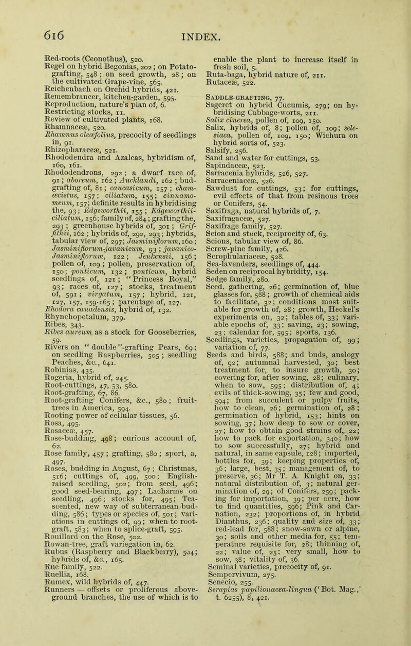Red-roots (Ceonothus), 520. Regel on hybrid Begonias, 202; on Potato- grafting, 548 ; on seed growth, 28; on the cultivated Grape-vine, 565. Reichenbach on Orchid hybrids, 421. Remembrancer, kitchen-garden, 595. Reproduction, nature’s plan of, 6. Restricting stocks, n. Review of cultivated plants, 168. Rhamnaceje, 520. Rhaninus olece/olius, precocity of seedlings in, 91. Rhizojiharacese, 521. Rhododendra and Azaleas, hybridism of, i6o, i6i. Rhododendrons, 292 ; a dwarf race of, 91; aboreum, 162 ; AncHandi, 162 ; bud- grafting of, 81; caucasicum, 157 ; cham- wcistus, 157; ciliatum, 155; cinnamo- meum, 157; definite results in hybridising the, 93; Edgeu’orthii, 155; Edgeworthii- citiatum, 156; family of, 284; graftingthe, 293 : greenhouse hybrids of, 301; Grif- fithii, 162 ; hybrids of, 292, 293; hybrids, tabular view of, 297; Jasminiftonm,i6o; Jasminiflorum-javanicum, 93; javanico- Jasminifiorum, 122; Jenkensii, 156 ; pollen of, 109 ; pollen, preservation of, 150; ponticum, 132; ponticiim, hybrid seedlings of, 121; “Princess Royal, 93; races of, 127; stocks, treatment of, 591 ; virgatum, 157; hybrid, 121, 127, 157, 159-165; parentage of, 127. Rhodora canadensis, hybrid of, 132. Rhynohopetalum, 379. Ribes, 343. Rihes aureum as a stock for Gooseberries, 59- Rivers on “ double ’’-grafting Pears, 69; on seedling Raspberries, 505 ; seedling Peaches, &c., 641. Robinias, 435. Rogeria, hybrid of, 245. Root-cuttings, 47, 53, 580. Root-grafting, 67, 86. Root-grafting Conifers, &c., 580; fruit- trees in America, 594. Rooting power of cellular tissues, 56. Rosa, 495. Rosaceaj, 457. Rose-budding, 498; curious account of, 62. Rose family, 457 ; grafting, 580 ; sport, a, 497- Roses, budding in August, 67 ; Christmas, 516; cuttings of, 499, 500: English- raised seedling, 502; from seed, 496; good seed-bearing, 497; Lacharme on seedling, 496; stocks for, 495; Tea- scented, new way of subterranean-bud- ding, 586; types or species of, 501; vari- ations in cuttings of, 99; when to root- graft. 583; when to splice-graft, 595. Rouillard on the Rose, 502. Rowan-tree, graft variegation in, 62, Rubus (Raspberry and Blackberry), 504; hybrids of, &c., 165. Rue family, 522. Ruellia, 168. Ruraex, wild hybrids of, 447. Runners — offsets or proliferous above- ground branches, the use of which is to enable the plant to increase itself in fresh soil, 5. Ruta-baga, hybrid natui-e of, 211. Rutacese, 522. Saddle-grafting, 77. Sageret on hybrid Cucumis, 279; on hy- bridising Cabbage-worts, 211. Salix ciTierea, pollen of, 109, 150. Salix, hybrids of, 8; pollen of, 109; seU- siaca, pollen of, 109, 150; Wichura on hybrid sorts of, 523. Salsify, 256. Sand and water for cuttings, 53. Sapindaceae, 523. Sarraeenia hybrids, 526, 527. Sarraceniacese, 526. Sawdust for cuttings, 53; for cuttings, evil effects of that from resinous trees or Conifers, 54. Saxifraga, natural hybrids of, 7. Saxifragaceae, 527. Saxifrage family, 527. Scion and stock, reciprocity of, 63. Scions, tabular view of, 86. Screw-pine family, 426. Scrophulariaceae, 528. Sea-lavenders, seedlings of, 444. Seden on reciprocal hybridity, 154. Sedge family, 280. Seed, gathering, 26; germination of, blue glasses for, 588 ; growth of chemical aids to facilitate, 32; conditions most suit- able for growth of, 28; growth, Heckel’s experiments on, 32; tables of, 33; vari- able epochs of, 33; saving, 23; sowing, 23: calendar for, 595; sports, 136. Seedlings, varieties, propagation of, 99; variation of, 77. Seeds and birds, 588; and buds, analogy of, 92; autumnal harvested, 30; best treatment for, to insure growth, 30; covering for, after sowing, 28; culinary, when to sow, 595; distribution of, 4; evils of thick-sowing, 35; few and good, 594; from succulent or pulpy fruits, how to clean, 26; germination of, 28 ; germination of hybrid, 153; hints on sowing, 37; how deep to sow or cover, 27; how to obtain good strains of, 22; how to pack for exi>ortation, 340; how to sow successfully, 27; hybrid and natural, in same capsule, 128; imported, bottles for, 39; keeping i)roi.ierties of, 36; large, best, 35; management of, to preserve, 36; Mr T. A. Knight on, 33; natural distribution of, 3; natural ger- mination of, 29; of Conifers, 259; pack- ing for importation, 39; per acre, how to find quantities, 596; Pink and Car- nation, 232; proportions of, in hybrid Dianthus, 236; quality and size of, 33; red-lead for, 588; snow-sown or alpine, 30; soils and other mediator, 55; tem- perature requisite for, 28; thinning of, 22; value of, 25: very small, how to sow, 38; vitality of, 36. Seminal varieties, precocity of, 91. Sempcrvivum, 275. Senecio, 255. Serapias papiUonaceaAingua Roi. Mag.,’ t- 6255), 8, 421.