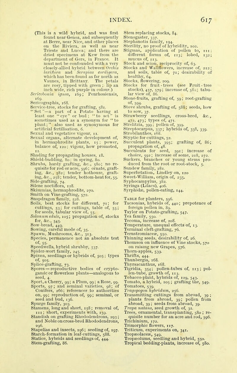 (This is a wild hybrid, and was first found near Genoa, and subsequently at Berre, near Nice, and other places on the Riviera, as well as near Trieste and Lucca; and there are dried specimens at Kew from the dei>artinent of Gers, in France. It must not be confounded with a very closely-allied hybrid between Orchis laxiflora and Serapias cordigera, which lias been found as far north as Vaunes, in Brittany. The petals are rosy, tipped with green ; lip an inch wide, rich purple in colour.) Sericobonia igneay 169; Penrhosiensis, 169. Sericographis, 168. Service-tree, stocks for grafting, 581. “Set”—a part of a Potato having at least one “eye” or bud: “to set” is sometimes used as a synonym for “ to l>lant;” also used as synonymous for artificial fertilisation, 6. Sexual and vegetative vigour, ii. Sexual organs, alternate development of, in hermaphrodite x^i<'iiits, 15; power, balance of, 120; vigour, how xiromoted, II. Shading for projiagating houses, 18. Shicdd-budding, 80; in spring, 80. Shrubs, hardy grafting, &c., 580; no re- quisite for rod or acre, 596; ornate, graft- ing, &c., 582; tender hothouse, graft- ing, &c., 258; tender, bottom-heat for, 55. Side-grafting, 74. Silene noctiflora, 128. Skimmias, hermaphrodite, 270. Smith on Vine-grafting, 572. Snapdragon family, 528. Soils, best stocks for different, 71; for cuttings, 53; for cuttings, table of, 55; for seeds, tabular view of, 55. Solarium edule, 105; i>ropagation of, stocks for, &c., 545. Sow-bread, 449. Sowing, careful mode of, 35. Spawn, Mushrooms, &c., 313. Species, permanence not an absolute test of, 95. Speedwells, hybrid shrubby, 537. Spider-wort family, 245. Spirsea, seedlings or hybrids of, 505 ; types of, 505. Splice-grafting, 73. Spores — reproductive bodies of crypto- gaiuic or flowerless plants—analogous to seed, 4. Sport, a Cherry, 99; a Plum, 99; a Rose, 99. Sports, 97; and seminal varieties, 98; of Conifers, 266: references to authorities on, 99; reproduction of, 99; seminal, or seed and bud, 136. Spurge family, 303. Stamens, long and short, 158; removal of, hi; short, experiments with, 159. Standish on grafting Rhododendrons, 293; and Noble oncross-bred Rhododendrons, 296. Stapelias and insects, 196; seeding of, 197. Starch-formation in leaf-cuttings, 588. Statice, hybrids and seedlings of, 444. Stem-grafting, 86. Stem replacing stocks, 84. Stenogaster, 337. Stephanotis family, 194. Sterility, no proof of hybridity, 102. Stigmas, application of jioUen to, m; different forms of, 113; lobed, 132; mucus of, 113. Stock and scion, reciprocity of, 63. Stocks and Wallflowers, increase of, 212; and soils, talde of, 71; desirability of healtliy, 64. Stocks, flowering, 209. Stocks for fruit-trees (see Fruit-tree stocks), 457, 579; increase of, 581; tabu- lar view of, 86. Stone-fruits, grafting of, 59; root-grafting of, 594- Stove shrubs, grafting of, 588; seeds, how to sow, 37. strawberry seedlings, cross-bred, &c., 472, 473; types of, 471. Strelitzia, 399; pollen of, 399. Streptocarpus, 337; hybrids of, 338, 339. Strobilanthes, 168. Styptic for cuttings, 52. Succulent plants, 395; grafting of, 86; propagation of, 48. Succulents for seed, 591; increase of choice, 592; increase of some, 218, 272. Suckers, branches or young stems pro- duced from the root or root-stock, 5. Sundew family, 281, Superfoetatiou, Lindley on, 120 Sweet-William, origin of, 235. Syphocampylus, 382. Syringa (Lilacs), 406. Syrphidae, pollen-eating, 144. Table for planters, 596. Tacsouias, hybrids of, 440; prepotence of foreign jmilen in, 89. Taylor on Potato-grafting, 547. Tea family, 550. Tecoma, increase of, 208. Temperature, unequal effects of, 13. Terminal cleft-grafting, 76. Ternstromiacere, 550. Thinning seeds, desirability of, 26. Thomson on influence of Vine stocks, 570 on raising new Grapes, 576. Thorn-apples, 539. Thrifts, 444. Thunbergia, 168. Thyrsacanthus, 168. Tigridia, 354; pollen-tubes of, 113; pol- len-tube, growth of, 113. Tobacco-plant, hybrids of, 129, 543. Tomato, a hybrid, 105 ; grafting the, 549. Tomatoes, 539. Tragopogon hybridum, 256. Transmitting cuttings from abroad, 39 ; plants from abroad, 39; pollen from abroad, 39; seeds from abroad, 39. Trapa natans, seed growth of, 31. Trees, ornamental, transplanting, 580 ; re- quisite number for an acre and rod, 596. Trichinium, 172. Trimorphic flowers, 117. Triticum, experiments on, 341. Tropaeolacese, 549. Tropajolums, seedling and hybrid, 550. Tropical bedding-plants, increase of, 580.