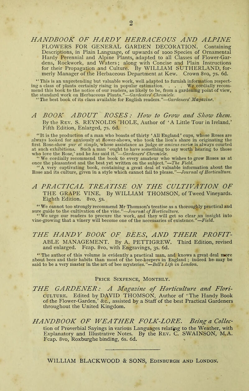 2 HANDBOOK OF HARDY HERBACEOUS AND ALPINE FLOWERS FOR GENERAL GARDEN DECORATION. Containing Descriptions, in Plain Language, of upwards of looo Species of Ornamental Hardy Perennial and Alpine Plants, adapted to all Classes of Flower-Gar- dens, Rockwork, and Waters; along with Concise and Plain Instructions for their Propagation and Culture. By WILLIAM SUTHERLAND, for- merly Manager of the Herbaceous Department at Kew. Crown 8vo, 7s. 6d. “ This is an unpretending but valuable work, well adapted to furnish information respect- ing a class of plants certainly rising in popular estimation. . . . We cordially recom- mend this book to the notice of our readers, as likely to be, from a gardening point of view, the standard work on Herbaceous Plants.”—Garden'ers' Chronicle. “The best hook of its class available for English readers.”—Gardeners' Magazine. A BOOK ABOUT ROSES: How to Grow and Show them. By the Rev. S. REYNOLDS ’HOLE, Author of ‘A Little Tour in Ireland.’ Fifth Edition, Enlarged, 7s. 6d. “It is the production of a man who boasts of thirty ‘All England’ cups, whose Roses are always looked for anxiously at flower-shows, who took the lion’s share in originating the first Rose-show pur et simple, whose assistance as .judge or amicus curice is always courted at such exhibitions. Such a man ‘ ought to have something to say worth hearing to those who love the Rose,’ and he has said it.”—Gardeners' Chronicle. “We cordially recommend the book to every amateur who wishes to grow Roses as at once the pleasantest and the best yet written on the subject.”—The Field. “A very captivating book, containing a great deal of valuable information about the Rose and its culture, given in a style which cannot fail to please.”—Journal of Horticulture. A PRACTICAL TREATISE ON THE CULTIVATION OF THE GRAPE VINE. By WILLIAM THOMSON, of Tweed Vineyards. Eighth Edition. 8vo, 5s. “We cannot too strongly recommend Mr Thomson’s treatise as a thoroughly practical and sure guide to the cultivation of the vine.”—Journal of Horticulture. “We urge our readers to procure the work, and they will get so clear ,an insight into vine-growing that a vinery wiU become one of the necessaries of existence.”—Field. THE HANDY BOOK OE BEES, AND THEIR PROEIT- ABLE MANAGEMENT. By A. PETTIGREW. Third Edition, revised and enlarged. Fcap. 8vo, with Engravings, 3s. 6d. “ The author of this volume is evidently a practical man, and knows a great deal n»ore ■about bees and their habits than most of the bee-keepers in England ; indeed he- may be said to be a very master in the art of bee mysteries. ”—Belts Life in London. Price Sixpence, Monthly. THE GARDENER: A Magazine of Horticulture and Elori- CULTURE. Edited by DAVID THOMSON, Author of ‘ The Handy Book of the Flower-Garden,’ &c., assisted by a Staff of the best Practical Gardeners throughout the United Kingdom. HANDBOOK OF WEATHER EOLK-LORE. Being a Collec- tion of Proverbial Sayings in various Languages relat^g to the Weather, with Explanatory and Illustrative Notes. By the Rev. C. SWAINSON, M.A. Fcap. 8vo, Roxburghe binding, 6s. 6d. * WILLIAM BLACKWOOD & SONS, Edinburgh and London.