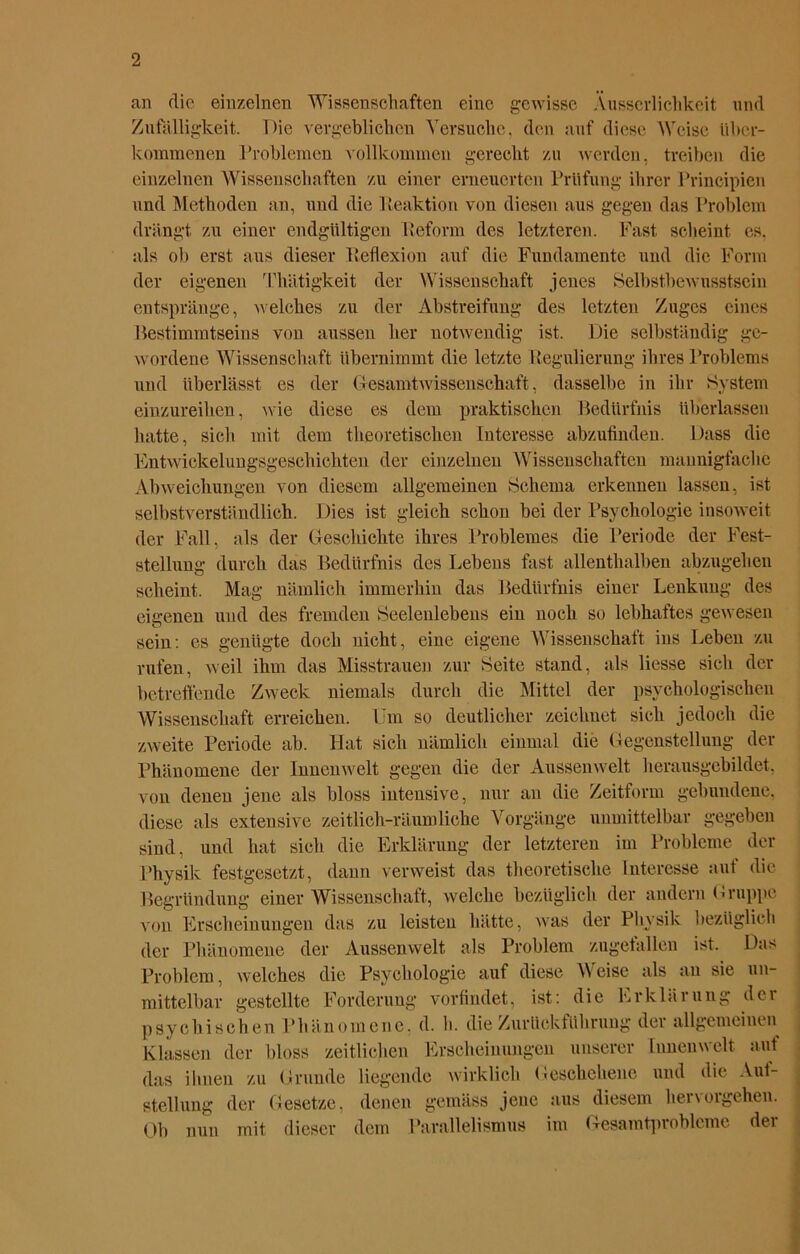 an die einzelnen Wissenschaften eine gewisse Xusserlichkeit und Zufälligkeit. Die vergeblichen Versuche, den auf diese Weise über- kommenen Problemen vollkommen gerecht zu werden, treiben die einzelnen Wissenschaften zu einer erneuerten Prüfung ihrer Prineipien und Methoden an, und die Reaktion von diesen aus gegen das Problem drängt zu einer endgültigen Reform des letzteren. Fast scheint es. als ob erst aus dieser Reflexion auf die Fundamente und die Form der eigenen Thätigkeit der Wissenschaft jenes Selbstbewusstsein entspränge, welches zu der Abstreifung des letzten Zuges eines Bestimmtseins von aussen her notwendig ist. Die selbständig ge- wordene Wissenschaft übernimmt die letzte Regulierung ihres Problems und überlässt es der Gesamt Wissenschaft, dasselbe in ihr System einzureilien, wie diese es dem praktischen Bedürfnis überlassen hatte, sich mit dem theoretischen Interesse abzufinden. Dass die Entwickelungsgeschichten der einzelnen Wissenschaften mannigfache Abweichungen von diesem allgemeinen Schema erkennen lassen, ist selbstverständlich. Dies ist gleich schon bei der Psychologie insoweit der Fall, als der Geschichte ihres Problemes die Periode der Fest- stellung durch das Bedürfnis des Lebens fast allenthalben abzugehen scheint. Mag nämlich immerhin das Bedürfnis einer Lenkung des eigenen und des fremden Seelenlebens ein noch so lebhaftes gewesen sein: es genügte doch nicht, eine eigene Wissenschaft ins Leben zu rufen, weil ihm das Misstrauen zur Seite stand, als Hesse sich der betreffende Zweck niemals durch die Mittel der psychologischen Wissenschaft erreichen. Um so deutlicher zeichnet sich jedoch die zweite Periode ab. Hat sich nämlich einmal die Gegenstellung der Phänomene der Innenwelt gegen die der Aussenwelt herausgebildet, von denen jene als bloss intensive, nur an die Zeitform gebundene, diese als extensive zeitlich-räumliche Vorgänge unmittelbar gegeben sind, und hat sich die Erklärung der letzteren im Probleme der Physik festgesetzt, dann verweist das theoretische Interesse auf die Begründung einer Wissenschaft, welche bezüglich der andern Gruppe von Erscheinungen das zu leisten hätte, was der Physik bezüglich der Phänomene der Aussenwelt als Problem zugefallen ist. Das Problem, welches die Psychologie auf diese Weise als an sie un- mittelbar gestellte Forderung vorfindet, ist: die Erklärung der psychischen Phänomene, d. h. die Zurückführung der allgemeinen Klassen der bloss zeitlichen Erscheinungen unserer Innenwelt auf das ihnen zu Grunde liegende wirklich Geschehene und die Auf- stellung der Gesetze, denen gemäss jene aus diesem her\ergehen. Ob nun mit dieser dem Parallelismus im Gesamtprobleme der