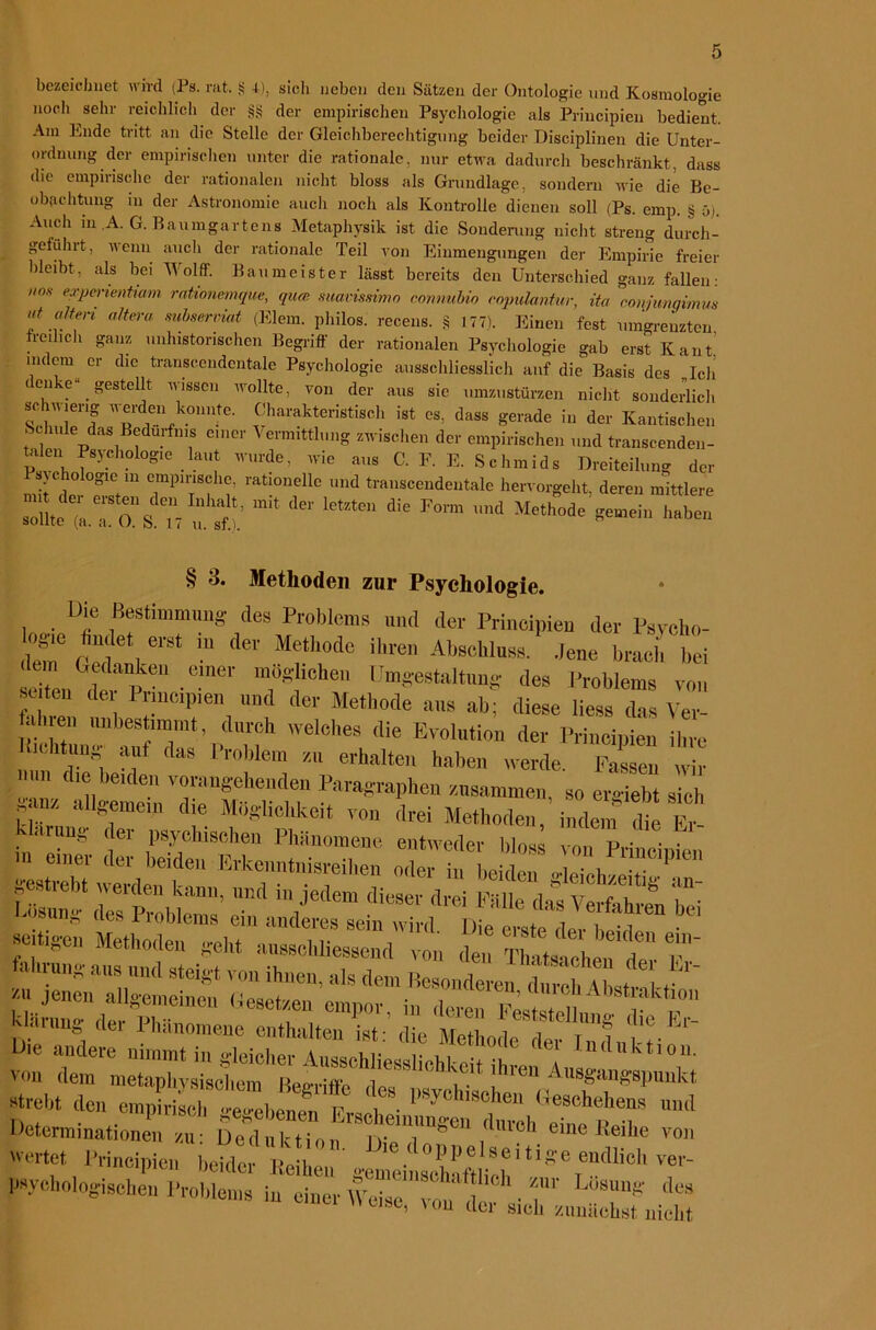 bezeichnet wird (Ps. rat. S •*■), sieh neben den Sätzen der Ontologie und Kosmologie noch sehr reichlich der §§ der empirischen Psychologie als Principien bedient. Am Ende tritt an die Stelle der Gleichberechtigung beider Disciplinen die Unter- ordnung der empirischen unter die rationale, nur etwa dadurch beschränkt, dass die empirische der rationalen nicht bloss als Grundlage, sondern wie die Be- obachtung in der Astronomie auch noch als Kontrolle dienen soll (Ps. emp. fei ü). Auch in.A. G. Baumgartens Metaphysik ist die Sonderung nicht streng durch- geführt, wenn auch der rationale Teil von Einmengungen der Empirie freier bleibt, als bei TVolff. Baumeister lässt bereits den Unterschied ganz fallen: o.v experientiam rationemque, qua suavissimo cotmubio eopulantur, ita coiyjunqimm f altem Mteerviat (Eiern, philos. recens. § 177). Einen fest umgrenzten treulich ganz nnlnstorischen Begriff der rationalen Psychologie gab erst Kant’ indem er die transcendentale Psychologie ausschliesslich auf die Basis des Ich denke“ gestellt wissen wollte, von der aus sie umzustürzen nicht sonderlich sc uieng werden konnte. Charakteristisch ist es, dass gerade in der Kantischen Schule das Bedürfnis einer Vermittlung zwischen der empirischen und transcenden- tolen Psychologie laut wurde, wie aus C. F. E. Schmids Dreiteilung der l svchologie in empinsche, rationelle und transcendentale hervorgeht, deren mittlere »lL;.To!V n'fi'f!: ‘ C lem“ die Pw” '™d „„bo„ § 3. Methoden zur Psychologie. Die Bestimmung des Problems und der Principien der Psycho- dem rt ] ^ ■ dOT Me‘h°tlc ihren Abashlnw. .lene brach bei dem Gedanken einer möglichen Umgestaltung des Problems von “ten dei; 1 rindpien und der Methode ans ab; diese liess das Ver- a iren unbestimmt dureh welches die Evolution der Principien ihre Picht mg auf das 1 roblein zu erhalten haben werde. Fassen wir Hin die beiden vorangehenden Paragraphen zusammen, so ergiebt sich gm allgemein die Möglichkeit von drei Methoden, indem die Uarung der psychischen Phänomene entweder blos v„„ Pritip en  st r ;te,r; &kr“en °,ier <>■ gestiebt Neiden kann, und in jedem dieser drei Fülle das Verfahren i • l-osu„g des Problems ein anderes sein wird ilie e^e dm S seit,gen Methoden geht ansschliessend von den Thatsth™ t r ilie andere nimmt in gleicher Ausschliesslichkeit ih a 11 d uk *10 lh von dem metaphysischem iWritr i ) f Cn Aus§'an^spunkt strebt den empfrST^ Gehens und Determinationen zu: Deduktion;1Sj|.t'ilünn^C11 (lllrcl1 eine Keihe von wertet Principien beider Reihen ' T psychologischen Problems in einer Weise, vokder