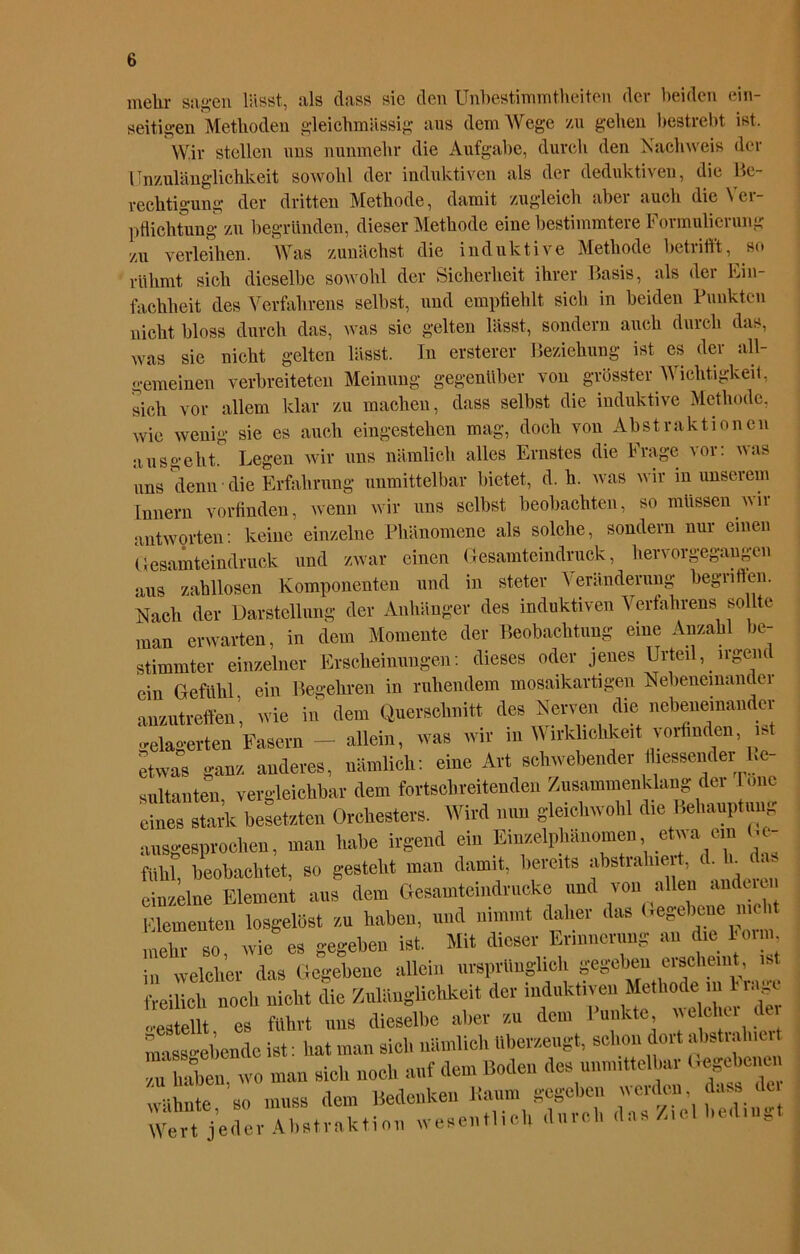 melir sagen lässt, als dass sie den Unbestimmtheiten der beiden ein- seitigen Methoden gleichmässig aus dem Wege /ai gehen bestrebt ist. Wir stellen uns nunmehr die Aufgabe, durch den Nachweis der Unzulänglichkeit sowohl der induktiven als der deduktiven, die Be- rechtigung der dritten Methode, damit zugleich aber auch die \ er- pflichtnng zu begründen, dieser Methode eine bestimmtere Formulierung zu verleihen. Was zunächst die induktive Methode betrifft, so rühmt sich dieselbe sowohl der Sicherheit ihrer Basis, als der Ein- fachheit des Verfahrens selbst, und empfiehlt sich in beiden Punkten nicht bloss durch das, was sic gelten lässt, sondern auch durch das, was sie nicht gelten lässt. In ersterer Beziehung ist es der all- gemeinen verbreiteten Meinung gegenüber von grösster Wichtigkeit, sich vor allem klar zu machen, dass selbst die induktive Methode, wie wenig sie es auch eingestehen mag, doch von Abstraktionen ausgeht. Legen wir uns nämlich alles Ernstes die Frage vor: was uns denn die Erfahrung unmittelbar bietet, d. h. was wir in unserem Innern vorfinden, wenn wir uns selbst beobachten, so müssen wir antworten: keine einzelne Phänomene als solche, sondern nur einen Gesamteindruck und zwar einen Gesamteindruck, hervorgegangen aus zahllosen Komponenten und in steter Veränderung begriffen. Nach der Darstellung der Anhänger des induktiven Verfahrens sollte man erwarten, in dem Momente der Beobachtung eine Anzahl be- stimmter einzelner Erscheinungen: dieses oder jenes Urteil, lrgent ein Gefühl, ein Begehren in ruhendem mosaikartigen Nebeneinander anzutreffen, wie in dem Querschnitt des Nerven die nebeneinander belagerten Fasern — allein, was wir in Wirklichkeit vorfmden, is etwas ganz anderes, nämlich: eine Art schwebender Messender Re- sultanten vergleichbar dem fortschreitenden Zusammenklang der lmic e“k besetzten Orchester, Wird nun gleichwohl die Behauptung ausgesprochen, man habe irgend ein Einzelphänomen etwa _ein t.e- ftthl, beobachtet, so gesteht man damit, bereits abstrahiert, d^E da einzelne Element aus dem öesamtemdrucke und von allen auduu Elementen losgelöst zu haben, und nimmt daher das ergebene me mehr so, wie es gegeben ist. Mit dieser Erinnerung an die loi n, in welcher das Gegebene allein ursprünglich gegeben erscheint, ist freilich noeli nicht die Zuliinglichkeit der induktiven Methode m 1 ia- '■•estellt es führt uns dieselbe aber z.u dem Punkte we eher dei