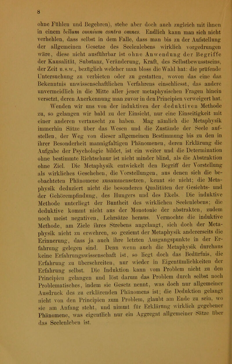 ohne Fühlen und Begehren), stehe aber doch auch zugleich mit ihnen in einem bellum omnium contra onines. Endlich kann man sich nicht verhehlen, dass seihst in dem Falle, dass man bis zu der Aufstellung der allgemeinen Gesetze des Seelenlebens wirklich vorgedrungen wäre, diese nicht ausführbar ist ohne Anwendung der Begriffe der Kausalität, Substanz, Veränderung, Kraft, des Selbstbewusstseins, derZeit u.s.w., bezüglich welcher man bloss die Wahl hat: die prüfende Untersuchung zu verbieten oder zu gestatten, wovon das eine das Bekenntnis unwissenschaftlichen Verfahrens einschliesst, das andere unvermeidlich in die Mitte aller jener metaphysischen Fragen hiueiu versetzt, deren Anerkennung man zuvor in den Principien verweigert hat. Wenden wir uns von der induktiven der deduktiven Methode zu, so gelangen wir bald zu der Einsicht, nur eine Einseitigkeit mit einer anderen vertauscht zu haben. Mag nämlich die Metaphysik immerhin Sätze Uber das Wesen und die Zustände der Seele auf- stellen, der Weg von dieser allgemeinen Bestimmung bis zu den in ihrer Besonderheit mannigfaltigen Phänomenen, deren Erklärung die Aufgabe der Psychologie bildet, ist ein weiter und die Determination ohne bestimmte Richtschnur ist nicht minder blind, als die Abstraktion ohne Ziel. Die Metaphysik entwickelt den Begriff der Vorstellung als wirkliches Geschehen, die Vorstellungen, aus denen sich die be- obachteten Phänomene zusammensetzen, kennt sie nicht; die Meta- physik deduziert nicht die besonderen Qualitäten der Gesichts- und der Gehörempfindung, des Hungers und des Ekels. Die induktive Methode unterliegt der Buntheit des wirklichen Seelenlebens; die deduktive kommt nicht aus der Monotonie der abstrakten, zudem noch meist negativen, Lehrsätze heraus. Vermochte die induktive Methode, am Ziele ihres Strebens angelangt, sich doch der Meta- physik nicht zu erwehren, so geziemt der Metaphysik andererseits die Erinnerung, dass ja auch ihre letzten Ausgangspunkte in der Er- fahrung gelegen sind. Denn wenn auch die Metaphysik durchaus keine Erfahrungswissenschaft ist, so liegt doch das Bedürfnis, die Erfahrung zu überschreiten, nur wieder in Eigentümlichkeiten der Erfahrung selbst. Die Induktion kann vom Problem nicht zu den Principien gelangen und löst darum das Problem durch selbst noch Problematisches, indem sie Gesetz nennt, was doch nur allgemeiner Ausdruck des zu erklärenden Phänomens ist; die Deduktion gelangt nicht von den Principien zum Problem, glaubt am Ende zu sein, wo sie am Anfang steht, und nimmt für Erklärung wirklich gegebener Phänomene, was eigentlich nur ein Aggregat allgemeiner Sätze über das Seelenleben ist.